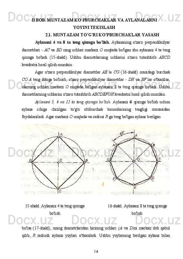 II BOB. MUNTAZAM KO`PBURCHAKLAR VA AYLANALARNI
YOYINI TEKISLASH
2.1. MUNTAZAM TO'G'RI KO'PBURCHAKLAR YASASH
Aylanani   4   va   8   ta   teng   qismga   bo'lish.   Aylananing   o'zaro   perpendikulyar
diametrlari -   AC   va   BD   ning uchlari markazi   О   nuqtada bo'lgan shu aylanani 4 ta teng
qismga   bo'ladi   (15-shakl).   Ushbu   diametrlarning   uchlarini   o'zaro   tutashtirib   ABCD
kvadratni hosil qilish mumkin.
Agar   o'zaro   perpendikulyar   diametrlar   AE \ a   CG   (16-shakl)   orasidagi   burchak
CO A   teng ikkiga bo'linib, o'zaro perpendikulyar diametrlar -   DH   va   BF   lar o'tkazilsa,
ularning   uchlari   markazi   О   nuqtada   bo'lgan   aylanani   8  ta   teng  qismga   bo'ladi.   Ushbu
diametrlarning uchlarini o'zaro tutashtirib  ABCDEFGH  kvadratni hosil qilish mumkin.
Aylanani   3,   6   va   12   ta   teng   qismga   bo'lish.   Aylanani   6   qismga  bo'lish   uchun
aylana   ichiga   chizilgan   to'g'ri   oltiburchak   tomonlarining   tengligi   xossasidan
foydalaniladi. Agar markazi  О  nuqtada va radiusi  R  ga teng bo'lgan aylana berilgan
15-shakl. Aylanani 4 ta teng qismga
bo'lish 16-shakl. Aylanani 8 ta teng qismga
bo'lish
bo'lsa   (17-shakl),   uning   diametrlaridan   birining   uchlari   (A   va   D) ni   markaz   deb   qabul
qilib,   R   radiusli   aylana   yoylari   o'tkaziladi.   Ushbu   yoylarning   berilgan   aylana   bilan
14 