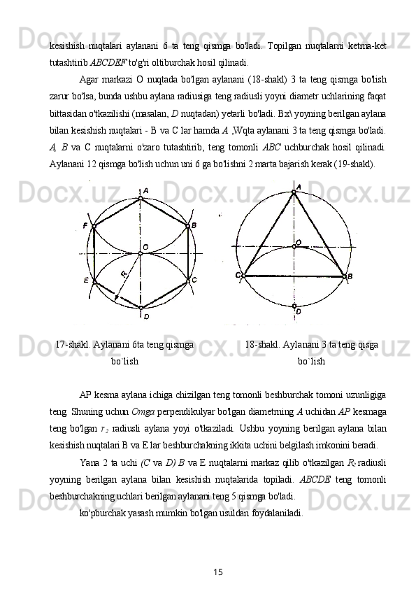 kesishish   nuqtalari   aylanani   6   ta   teng   qismga   bo'ladi.   Topilgan   nuqtalarni   ketma-ket
tutashtirib  ABCDEF  to'g'ri oltiburchak hosil qilinadi.
Agar   markazi   О   nuqtada   bo'lgan   aylanani   (18-shakl)   3   ta   teng   qismga   bo'lish
zarur bo'lsa, bunda ushbu aylana radiusiga teng radiusli yoyni diametr uchlarining faqat
bittasidan o'tkazilishi (masalan,  D  nuqtadan) yetarli bo'ladi. Bx\ yoyning berilgan aylana
bilan kesishish nuqtalari - В va С lar hamda  A  ,Wqta aylanani 3 ta teng qismga bo'ladi.
А,   В   va   С   nuqtalarni   o'zaro   tutashtirib,   teng   tomonli   ABC   uchburchak   hosil   qilinadi.
Aylanani 12 qismga bo'lish uchun uni 6 ga bo'lishni 2 marta bajarish kerak (19-shakl).
17-shakl. Aylanani 6ta teng qismga
bo`lish 18-shakl. Aylanani 3 ta teng qisga
bo`lish
AP kesma aylana ichiga chizilgan teng tomonli beshburchak tomoni uzunligiga
teng. Shuning uchun  Omga  perpendikulyar bo'lgan diametrning  A  uchidan  AP  kesmaga
teng   bo'lgan   r
2   radiusli   aylana   yoyi   o'tkaziladi.   Ushbu   yoyning   berilgan   aylana   bilan
kesishish nuqtalari В va E lar beshburchakning ikkita uchini belgilash imkonini beradi.
Yana 2 ta uchi   (C   va   D) В   va E nuqtalarni markaz qilib o'tkazilgan   R
2   radiusli
yoyning   berilgan   aylana   bilan   kesishish   nuqtalarida   topiladi.   ABCDE   teng   tomonli
beshburchakning uchlari berilgan aylanani teng 5 qismga bo'ladi.
ko'pburchak yasash mumkin bo'lgan usuldan foydalaniladi.
15 
