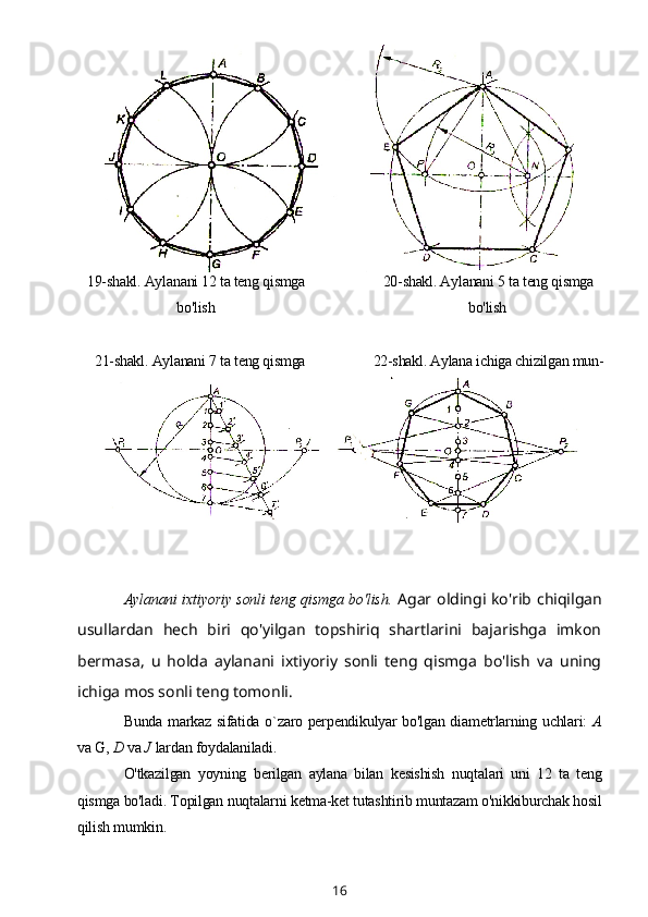 19-shakl. Aylanani 12 ta teng qismga
bo'lish 20-shakl. Aylanani 5 ta teng qismga
bo'lish
21-shakl. Aylanani 7 ta teng qismga
boiish 22-shakl. Aylana ichiga chizilgan mun-
tazam yettiburchak yasash
Aylanani ixtiyoriy sonli teng qismga bo'lish.   Agar oldingi ko'rib chiqilgan
usullardan   hech   biri   qo'yilgan   topshiriq   shartlarini   bajarishga   imkon
bermasa,   u   holda   aylanani   ixtiyoriy   sonli   teng   qismga   bo'lish   va   uning
ichiga mos sonli teng tomonli.  
Bunda markaz sifatida o`zaro perpendikulyar bo'lgan diametrlarning uchlari:   A
va G,  D  va  J  lardan foydalaniladi.
O'tkazilgan   yoyning   berilgan   aylana   bilan   kesishish   nuqtalari   uni   12   ta   teng
qismga bo'ladi. Topilgan nuqtalarni ketma-ket tutashtirib muntazam o'nikkiburchak hosil
qilish mumkin.
16 