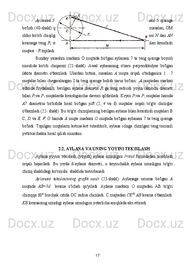 Aylanani   5   qismga   bo'lish.   Markazi   О   nuqtada   joylashgan   aylanani   5   qismga
bo'lish (40-shakl) quyidagi tartibda bajariladi. Uning radiuslaridan bittasi, masalan, OM
oldin ko'rib chiqilgan usul bilan teng ikkiga bo'linadi. OM kesmaning o'rtasi  N   dan  AN
kesmaga teng   R
1   radius bilan aylana yoyini o'tkazib uning shu diametr bilan kesishish
nuqtasi -  R  topiladi.
Bunday yasashni  markazi О nuqtada bo'lgan aylanani 7 ta teng qismga boyish
misolida   ko'rib   chiqamiz   (21-shakl).   Awal   aylananing   o'zaro   perpendikulyar   bo'lgan
ikkita   diametri   o'tkaziladi.   Ulardan   bittasi,   masalan   A   nuqta   orqali   o'tadiganini   1...   7
nuqtalar bilan chegaralangan 7 ta teng qismga bolish zarur bo'lsin.    A  nuqtadan markaz
sifatida foydalanib, berilgan aylana diametri   R   ga teng radiusli  yoyni ikkinchi diametr
bilan  P
1 va  P
2  nuqtalarda kesishguncha davom qildiriladi. Keyin  P
1 va  P
2  nuqtalar hamda
A7   diametrni   bo'lishda   hosil   bo'lgan   juft   (2,   4   va   6)   nuqtalar   orqali   to'g'ri   chiziqlar
o'tkaziladi (22- shakl). Bu to'g'ri chiziqlarning berilgan aylana bilan kesishish nuqtalari B
C,   D   va   E, F, G   hamda   A   nuqta markazi   О   nuqtada bo'lgan aylanani 7 ta teng qismga
bo'ladi. Topilgan nuqtalarni ketma-ket tutashtirib, aylana ichiga chizilgan teng tomonli
yettiburchakni hosil qilish mumkin.
2.2, AYLANA VA UNING YOYINI TEKISLASH
Aylana yoyini tekislash (yoyish) aylana uzunligini   l=πxd   formuladan hisoblash
orqali   bajariladi.   Bu   yerda   d-aylana   diametri,   u   keyinchalik   aylana   uzunligini   to'g'ri
chiziq shaklidagi ko'rinishi  shaklida tasvirlanadi.
Aylanani   tekislashning   grafik   usuli   (23-shakl).   Aylanaga   urinma   bo'lgan   A
nuqtada   AB=3d     kesma   o'lchab   qo'yiladi.   Aylana   markazi   О   nuqtadan   AB   to'g'ri
chiziqqa 60° burchak cstida ОС radius chiziladi. С nuqtadan  СK   AB  kesma o'tkaziladi.
KB  kesmaning uzunhgi aylana uzunligini yetarlicha aniqlikda aks ettiradi.
17 