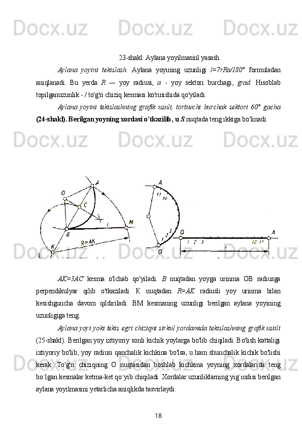 23-shakl. Aylana yoyilmasinl yasash
Aylana   yoyini   tekislash.   Aylana   yoyining   uzunligi   l=7rRa/180°   formuladan
aniqlanadi.   Bu   yerda   R   —   yoy   radiusi,   a   -   yoy   sektori   burchagi,   grad.   Hisoblab
topilganuzunlik - / to'g'ri chiziq kesmasi ko'rinishida qo'yiladi.
Aylana   yoyini   tekislashning   grafik   usuli,   tortuvchi   burchak   sektori   60°   gacha
(24-shakl). Berilgan yoyning xordasi o'tkazilib, u  S  nuqtada teng ikkiga bo'linadi.
24-shakl. Tortuvchi burchak 60°
gacha bo'lgan aylana yoyini tekislash 25-shakl. Aylana yoyi va tekis egri
chiziqni tekislash
AK=3AC   kesma   o'lchab   qo'yiladi.   В   nuqtadan   yoyga   urinma   OB   radiusga
perpendikulyar   qilib   o'tkaziladi.   К   nuqtadan   R=AK   radiusli   yoy   urinma   bilan
kesishguncha   davom   qildiriladi.   BM   kesmaning   uzunligi   berilgan   aylana   yoyining
uzunligiga teng.
Aylana yoyi yoki tekis egri chiziqni sirkul yordamida tekislashning grafik usiili
(25-shakl). Berilgan yoy ixtiyoriy sonli kichik yoylarga bo'lib chiqiladi. Bo'lish kattaligi
ixtiyoriy bo'lib, yoy radiusi qanchalik kichkina bo'lsa, u ham shunchalik kichik bo'lishi
kerak.   To'g'ri   chiziqning   О   nuqtasidan   boshlab   kichkina   yoyning   xordalarida   teng
bo`lgan kesmalar ketma-ket qo`yib chiqiladi. Xordalar uzunliklarning yig`indisi berilgan
aylana yoyilmasini yetarlicha aniqlikda tasvirlaydi.
18 