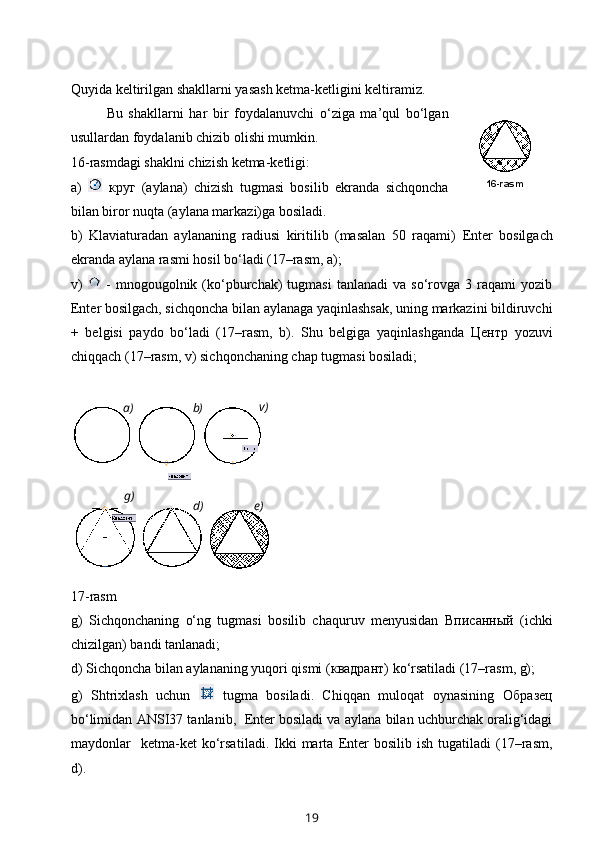 Quyida keltirilgan shakllarni yasash ketma-ketligini keltiramiz.
Bu   shakllarni   har   bir   foydalanuvchi   o‘ziga   ma’qul   bo‘lgan
usullardan foydalanib chizib olishi mumkin.
16-rasmdagi shaklni chizish ketma-ketligi:
a)     круг   (aylana)   chizish   tugmasi   bosilib   ekranda   sichqoncha
bilan biror nuqta (aylana markazi)ga bosiladi. 
b)   Klaviaturadan   aylananing   radiusi   kiritilib   (masalan   50   raqami)   Enter   bosilgach
ekranda aylana rasmi hosil bo‘ladi (17–rasm, a);
v)     -  mnogougolnik  (ko‘pburchak)   tugmasi  tanlanadi  va   so‘rovga  3  raqami  yozib
Enter  bosilgach, sichqoncha bilan aylanaga yaqinlashsak, uning markazini bildiruvchi
+   belgisi   paydo   bo‘ladi   (17–rasm,   b).   Shu   belgiga   yaqinlashganda   Центр   yozuvi
chiqqach (17–rasm, v) sichqonchaning chap tugmasi bosiladi; 
  
 
17-rasm
g)   Sichqonchaning   o‘ng   tugmasi   bosilib   chaquruv   menyusidan   Вписанный   (ichki
chizilgan) bandi tanlanadi;
d) Sichqoncha bilan aylananing yuqori qismi ( квадрант ) ko‘rsatiladi (17–rasm, g);
g)   Shtrixlash   uchun     tugma   bosiladi.   Chiqqan   muloqat   oynasining   Образец
bo‘limidan  ANSI37  tanlanib,    Enter  bosiladi va aylana bilan uchburchak oralig‘idagi
maydonlar     ketma-ket  ko‘rsa tiladi.  Ikki  marta   Enter   bosilib  ish  tugatiladi  (17–rasm,
d).
19 16-rasm
а) b) v)
g)
d) е) 