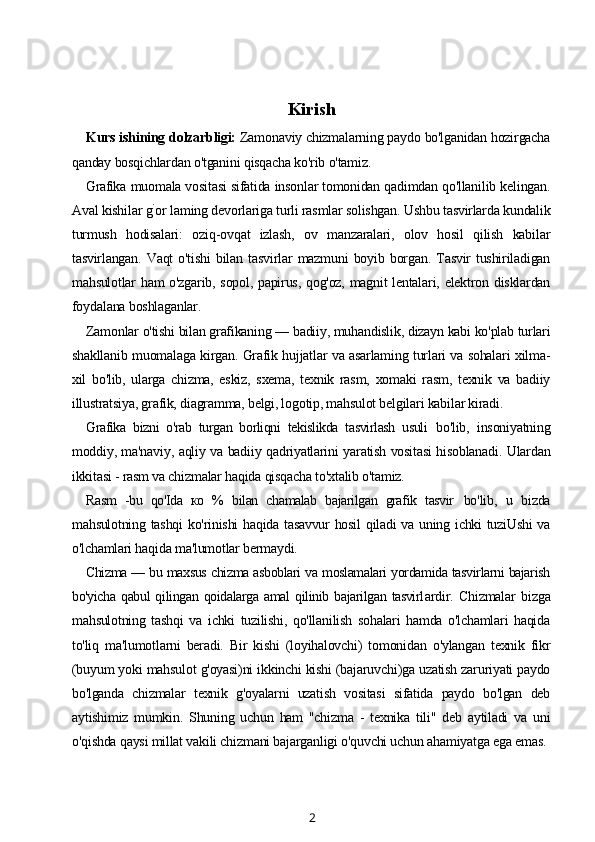 Kirish
Kurs ishining dolzarbligi:  Zamonaviy chizmalarning paydo bo'lganidan hozirgacha
qanday bosqichlardan o'tganini qisqacha ko'rib o'tamiz.
Grafika  muomala vositasi sifatida insonlar tomonidan qadimdan qo'llanilib kelingan.
Aval kishilar g `
or laming devorlariga turli rasmlar solishgan. Ushbu tasvirlarda kundalik
turmush   hodisalari:   oziq-ovqat   izlash,   ov   manzaralari,   olov   hosil   qilish   kabilar
tasvirlangan.   Vaqt   o'tishi   bilan   tasvirlar   mazmuni   boyib   borgan.   Tasvir   tushiriladigan
mahsulotlar ham o'zgarib, sopol, papirus, qog'oz, magnit lentalari, elektron disklardan
foydalana boshlaganlar.
Zamonlar o'tishi bilan grafikaning — badiiy, muhandislik, dizayn kabi ko'plab turlari
shakllanib muomalaga kirgan. Grafik hujjatlar va asarlaming turlari va sohalari xilma-
xil   bo'lib,   ularga   chizma,   eskiz,   sxema,   texnik   rasm,   xomaki   rasm,   texnik   va   badiiy
illustratsiya, grafik, diagramma, belgi, logotip, mahsulot belgilari kabilar kiradi.
Grafika   bizni   o'rab   turgan   borliqni   tekislikda   tasvirlash   usuli   bo'lib,   insoniyatning
moddiy, ma'naviy, aqliy va badiiy qadriyatlarini yaratish vositasi hisoblanadi. Ulardan
ikkitasi - rasm va chizmalar haqida qisqacha to'xtalib o'tamiz.
Rasm   -bu   qo'Ida   ко   %   bilan   chamalab   bajarilgan   grafik   tasvir   bo'lib,   u   bizda
mahsulotning tashqi  ko'rinishi  haqida tasavvur hosil  qiladi  va uning ichki tuziUshi va
o'lchamlari haqida ma'lumotlar bermaydi.
Chizma — bu maxsus chizma asboblari va moslamalari yordamida tasvirlarni bajarish
bo'yicha   qabul   qilingan   qoidalarga  amal   qilinib  bajarilgan  tasvirl ardir.   Chizmalar   bizga
mahsulotning   tashqi   va   ichki   tuzilishi,   qo'llanilish   sohalari   hamda   o'lchamlari   haqida
to'liq   ma'lumotlarni   beradi.   Bir   kishi   (loyihalovchi)   tomonidan   o'ylangan   texnik   fikr
(buyum yoki mahsulot g'oyasi)ni ikkinchi kishi (bajaruvchi)ga uzatish zaruriyati paydo
bo'lganda   chizmalar   texnik   g'oyalarni   uzatish   vositasi   sifatida   paydo   bo'lgan   deb
aytishimiz   mumkin.   Shuning   uchun   ham   "chizma   -   texnika   tili"   deb   aytiladi   va   uni
o'qishda qaysi millat vakili chizmani bajarganligi o'quvchi uchun ahamiyatga ega emas.
2 