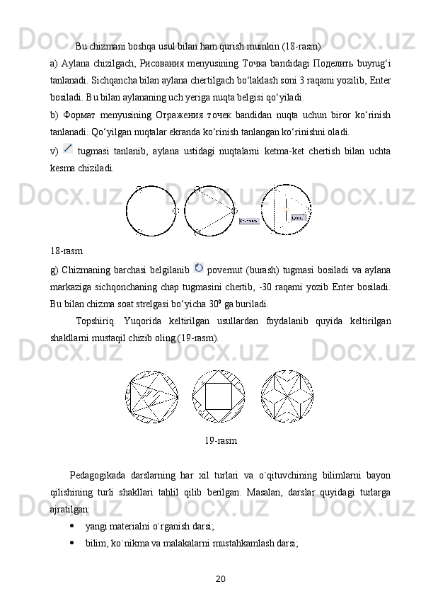 Bu chizmani boshqa usul bilan ham qurish mumkin (18-rasm).
a) Aylana chizilgach,   Рисования   menyusining   Точка   bandidagi   Поделить   buyrug‘i
tanlanadi. Sichqancha bilan aylana chertilgach bo‘laklash soni 3 raqami yozilib,  Enter
bosiladi. Bu bilan aylananing uch yeriga nuqta belgisi qo‘yiladi.
b)   Формат   menyusining   Отражения   точек   bandidan   nuqta   uchun   biror   ko‘rinish
tanlanadi. Qo‘yilgan nuqtalar ekranda ko‘rinish tanlangan ko‘rinishni oladi.
v)     tugmasi   tanlanib,   aylana   ustidagi   nuqtalarni   ketma-ket   chertish   bilan   uchta
kesma chiziladi.
18-rasm
g)  Chizmaning  barchasi  belgilanib     povernut  (burash)  tugmasi  bosiladi  va aylana
markaziga  sichqonchaning   chap  tugmasini  chertib,  -30  raqami   yozib   Enter   bosiladi.
Bu bilan chizma soat strelgasi bo‘yicha 30 0
 ga buriladi.
Topshiriq.   Yuqorida   keltirilgan   usullardan   foyda lanib   quyida   keltirilgan
shakllarni mustaqil chizib oling (19-rasm).
19-rasm
Pеdagоgikada   darslarning   har   хil   turlari   va   o`qituvchining   bilimlarni   bayon
qilishining   turli   shakllari   tahlil   qilib   bеrilgan.   Masalan,   darslar   quyidagi   turlarga
ajratilgan:
 yangi matеrialni o`rganish darsi;
 bilim, ko`nikma va malakalarni mustahkamlash darsi;
20 