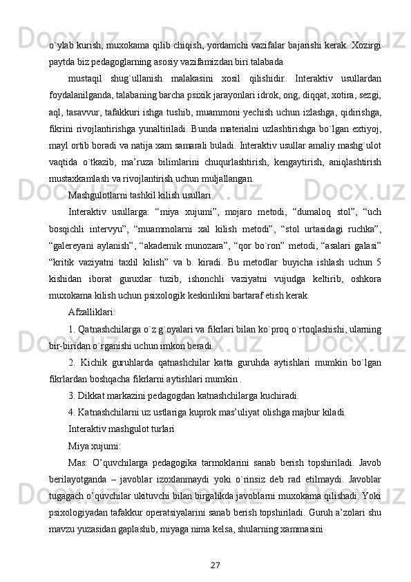 o`ylab kurish, muxokama qilib chiqish, yordamchi vazifalar bajarishi kerak. Xozirgi
paytda biz pedagoglarning asosiy vazifamizdan biri talabada
mustaqil   shug`ullanish   malakasini   xosil   qilishidir.   Interaktiv   usullardan
foydalanilganda, talabaning barcha psixik jarayonlari idrok, ong, diqqat, xotira, sezgi,
aql, tasavvur, tafakkuri ishga tushib, muammoni yechish uchun izlashga, qidirishga,
fikrini rivojlantirishga yunaltiriladi. Bunda materialni uzlashtirishga bo`lgan extiyoj,
mayl ortib boradi va natija xam samarali buladi. Interaktiv usullar amaliy mashg`ulot
vaqtida   o`tkazib,   ma’ruza   bilimlarini   chuqurlashtirish,   kengaytirish,   aniqlashtirish
mustaxkamlash va rivojlantirish uchun muljallangan.
Mashgulotlarni tashkil kilish usullari
Interaktiv   usullarga:   “miya   xujumi”,   mojaro   metodi,   “dumaloq   stol”,   “uch
bosqichli   intervyu”,   “muammolarni   xal   kilish   metodi”,   “stol   urtasidagi   ruchka”,
“galereyani   aylanish”,   “akademik   munozara”,   “qor   bo`ron”   metodi,   “asalari   galasi”
“kritik   vaziyatni   taxlil   kilish”   va   b.   kiradi.   Bu   metodlar   buyicha   ishlash   uchun   5
kishidan   iborat   guruxlar   tuzib,   ishonchli   vaziyatni   vujudga   keltirib,   oshkora
muxokama kilish uchun psixologik keskinlikni bartaraf etish kerak.
Afzalliklari:
1. Qatnashchilarga o`z g`oyalari va fikrlari bilan ko`proq o`rtoqlashishi, ularning
bir-biridan o`rganishi uchun imkon beradi.
2.   Kichik   guruhlarda   qatnashchilar   katta   guruhda   aytishlari   mumkin   bo`lgan
fikrlardan boshqacha fikrlarni aytishlari mumkin .
3. Dikkat markazini pedagogdan katnashchilarga kuchiradi.
4. Katnashchilarni uz ustlariga kuprok mas’uliyat olishga majbur kiladi.
Interaktiv mashgulot turlari
Miya xujumi:
Mas:   O’quvchilarga   pedagogika   tarmoklarini   sanab   berish   topshiriladi.   Javob
berilayotganda   –   javoblar   izoxlanmaydi   yoki   o`rinsiz   deb   rad   etilmaydi.   Javoblar
tugagach o’quvchilar ukituvchi bilan birgalikda javoblarni muxokama qilishadi. Yoki
psixologiyadan tafakkur operatsiyalarini sanab berish topshiriladi. Guruh a’zolari shu
mavzu yuzasidan gaplashib, miyaga nima kelsa, shularning xammasini
27 