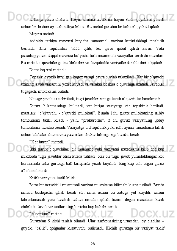 daftarga   yozib  olishadi.   Keyin   xamma   uz  fikrini   bayon  etadi.   goyalarni   yozish
uchun bir kishini ajratish kifoya kiladi. Bu metod guruhni birlashtirib, yakdil qiladi.
Mojaro metodi:
Axlokiy   tarbiya   mavzusi   buyicha   muammoli   vaziyat   kurinishidagi   topshirik
beriladi.   SHu   topshirikni   tahlil   qilib,   tez   qaror   qabul   qilish   zarur.   Yoki
psixologiyadan diqqat mavzusi bo`yicha turli muammoli vaziyatlar berilishi mumkin.
Bu metod o’quvchilarga tez fikrlashni va favqulodda vaziyatlarda ishlashni o`rgatadi.
Dumaloq stol metodi:
Topshirik yozib kuyilgan kogoz varagi davra buylab utkaziladi. Xar bir o’quvchi
uzining javob variantini yozib kuyadi va varakni boshka o’quvchiga uzatadi. Javoblar
tugagach, muxokama buladi.
Notugri javoblar uchiriladi, tugri javoblar soniga karab o’quvchilar baxolanadi.
Gurux   2   komandaga   bulinadi,   xar   biriga   vaziyatga   oid   topshirik   beriladi,
masalan:   “o’qituvchi   -   o’quvchi   mulokoti”.   Bunda   1chi   gurux   mulokotning   salbiy
tomonlarini   taxlil   kiladi   -   ya’ni   “prokurorlar”.   2   chi   gurux   vaziyatning   ijobiy
tomonlarini izoxlab beradi. Vaziyatga oid topshirik yoki rolli uyinni muxokama kilish
uchun talabalar shu mavzu yuzasidan chukur bilimga ega bulishi kerak.
“Kor buron” metodi.
Ikki   gurux   o’quvchilari   bir   muammo   yoki   vaziyatni   muxokama   kilib   eng   kup
mikdorda tugri javoblar olish kuzda tutiladi. Xar bir  tugri javob yumaloklangan kor
kurinishida   usha   guruxga   ball   tariqasida   yozib   kuyiladi.   Eng   kup   ball   olgan   gurux
a’lo baxolanadi.
Kritik vaziyatni taxlil kilish.
Biror bir tashvishli muammoli vaziyat muxokama kilinishi kuzda tutiladi. Bunda
nimani   boshqacha   qilish   kerak   edi,   nima   uchun   bu   xatoga   yul   kuyildi,   xatoni
takrorlamaslik   yoki   tuzatish   uchun   nimalar   qilish   lozim,   degan   masalalar   kurib
chikiladi. Javob variantlari iloji boricha kup bulishi kerak.
“Akvarium” metodi.
Guruxdan   5   kishi   tanlab   olinadi.   Ular   sinfxonasining   urtasidan   joy   oladilar   –
guyoki   “balik”,   qolganlar   kuzatuvchi   bulishadi.   Kichik   guruxga   bir   vaziyat   taklif
28 