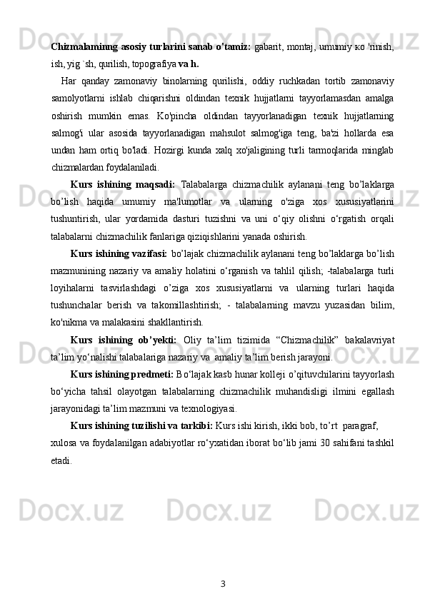 Chizmalaminng asosiy turlarini  sanab o'tamiz:   gabarit, montaj, umumiy ко 'rinish,
ish, yig `sh, qurilish, topografiya  va h.
Har   qanday   zamonaviy   binolarning   qurilishi,   oddiy   ruchkadan   tortib   zamonaviy
samolyotlarni   ishlab   chiqarishni   oldindan   texnik   hujjatlarni   tayyorlamasdan   amalga
oshirish   mumkin   emas.   Ko'pincha   oldindan   tayyorlanadigan   texnik   hujjatlarning
salmog'i   ular   asosida   tayyorlanadigan   mahsulot   salmog'iga   teng,   ba'zi   hollarda   esa
undan   ham   ortiq   bo'ladi.   Hozirgi   kunda   xalq   xo'jaligining   turli   tarmoqlarida   minglab
chizmalardan foydalaniladi.
Kurs   ishining   maqsadi:   Talabalarga   chizmachilik   aylanani   teng   bo’laklarga
bo’lish   haqida   umumiy   ma'lumotlar   va   ularning   o'ziga   xos   xususiyatlarini
tushuntirish,   ular   yordamida   dasturi   tuzishni   va   uni   o‘qiy   olishni   o‘rgatish   orqali
talabalarni chizmachilik fanlariga qiziqishlarini yanada oshirish.
Kurs ishining vazifasi:  bo’lajak chizmachilik aylanani teng bo’laklarga bo’lish
mazmunining  nazariy  va  amaliy  holatini   o‘rganish   va  tahlil   qilish;   -talabalarga   turli
loyihalarni   tasvirlashdagi   o’ziga   xos   xususiyatlarni   va   ularning   turlari   haqida
tushunchalar   berish   va   takomillashtirish;   -   talabalarning   mavzu   yuzasidan   bilim,
ko'nikma va malakasini shakllantirish.
Kurs   ishining   ob’yekti:   Oliy   ta’lim   tizimida   “Chizmachilik”   bakalavriyat
ta’lim yo‘nalishi talabalariga nazariy va  amaliy ta’lim berish jarayoni.
Kurs ishining predmeti:  Bo‘lajak kasb hunar kolleji o’qituvchilarini tayyorlash
bo‘yicha   tahsil   olayotgan   talabalarning   chizmachilik   muhandisligi   ilmini   egallash
jarayonidagi ta’lim mazmuni va texnologiyasi.
Kurs ishining tuzilishi va tarkibi:  Kurs ishi kirish, ikki bob, to’rt  paragraf,
xulosa va foydalanilgan adabiyotlar ro‘yxatidan iborat bo‘lib jami 30 sahifani tashkil
etadi.
3 