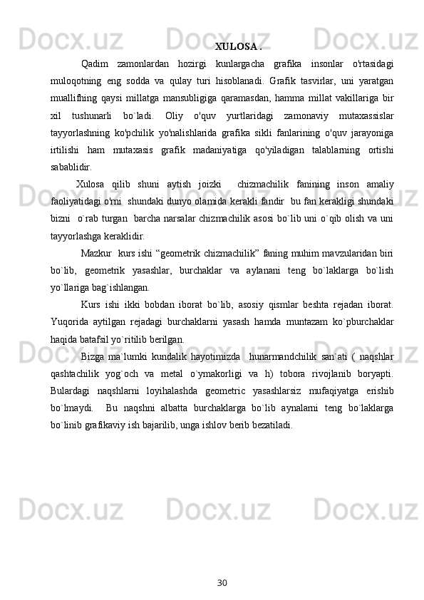   XULOSA .
Qadim   zamonlardan   hozirgi   kunlargacha   grafika   insonlar   o'rtasidagi
muloqotning   eng   sodda   va   qulay   turi   hisoblanadi.   Grafik   tasvirlar,   uni   yaratgan
muallifhing   qaysi   millatga   mansubligiga   qaramasdan,   hamma   millat   vakillariga   bir
xil   tushunarli   bo`ladi.   Oliy   o'quv   yurtlaridagi   zamonaviy   mutaxassislar
tayyorlashning   ko'pchilik   yo'nalishlarida   grafika   sikli   fanlarining   o'quv   jarayoniga
irtilishi   ham   mutaxasis   grafik   madaniyatiga   qo'yiladigan   talablarning   ortishi
sabablidir.
Xulosa   qilib   shuni   aytish   joizki     chizmachilik   fanining   inson   amaliy
faoliyatidagi o'rni   shundaki dunyo olamida kerakli fandir  bu fan kerakligi shundaki
bizni   o`rab turgan   barcha narsalar chizmachilik asosi  bo`lib uni o`qib olish va uni
tayyorlashga keraklidir. 
Mazkur   kurs ishi “geometrik chizmachilik” faning muhim mavzularidan biri
bo`lib,   g eometrik   yasashlar,   burchaklar   va   aylanani   teng   bo`laklarga   bo`lish
yo`llariga bag`ishlangan.
Kurs   ishi   ikki   bobdan   iborat   bo`lib,   asosiy   qismlar   beshta   rejadan   iborat.
Yuqorida   aytilgan   rejadagi   burchaklarni   yasash   hamda   muntazam   ko`pburchaklar
haqida batafsil yo`ritilib berilgan.
Bizga   ma`lumki   kundalik   hayotimizda     hunarmandchilik   san`ati   (   naqshlar
qashtachilik   yog`och   va   metal   o`ymakorligi   va   h)   tobora   rivojlanib   boryapti.
Bulardagi   naqshlarni   loyihalashda   geometric   yasashlarsiz   mufaqiyatga   erishib
bo`lmaydi.     Bu   naqshni   albatta   burchaklarga   bo`lib   aynalarni   teng   bo`laklarga
bo`linib grafikaviy ish bajarilib, unga ishlov berib bezatiladi. 
 
30 