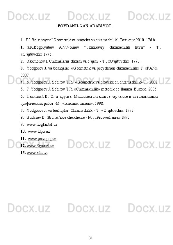 FOYDANILGAN ADABIYOT.
1.  E.I.Ro`ziboyev “Geometrik va proyeksion chizmachilik” Toshkent 2010. 176 b.
1. S.K.Bogolyubov   A.V.Voinov   “Texnikaviy   chizmachilik   kursi”   -   T.,
«O`qituvchi».1976.
2. Raxmonov I. Chizmalarni chizish va o`qish. - T., «O`qituvchi».  1992.
3. Yodgorov J. va boshqalar  «Geometrik va proyeksion chizmachilik» T. «FAN».
2007.
4. 6. Yodgorov J. Sobirov T.R.  «Geometrik va proyeksion chizmachilik» T.  2008.
5. 7. Yodgorov J. Sobirov T.R. «Chizmachilik» metodik qo’llanma  Buxoro. 2006.
6. Левиский   В.   С.   и   другие.   Ma шиностоительное   черчение   и   автоматизация
графических работ.- M ., «Высшая школа», 1998.
7. Yodgorov J. va boshqalar. Chizmachilik - T., «O`qituvchi». 1992.
8. Budasov B. Stroitel’noe cherchenie - M., «Prosveshenie» 1990.
9. www.nbgf.intal.uz   
10.   www.tdpu.uz
11.   www.pedagog.uz
12. www.Ziyonet.uz      
13. www.edu.uz   
31 