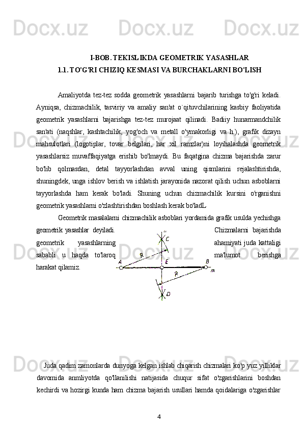 I-BOB. TEKISLIKDA GEOMETRIK YASASHLAR
1.1. TO'G'RI CHIZIQ KESMASI VA BURCHAKLARNI BO'LISH
Amaliyotda   tez-tez   sodda   geometrik   yasashlarni   bajarib   turishga   to'g'ri   keladi.
Ayniqsa,   chizmachilik,   tasviriy   va   amaliy   san'at   o`qituvchilarining   kasbiy   faoliyatida
geometrik   yasashlarni   bajarishga   tez-tez   murojaat   qilinadi.   Badiiy   hunarmandchilik
san'ati   (naqshlar,   kashtachilik,   yog'och   va   metall   o'ymakorligi   va   h.),   grafik   dizayn
mahsulotlari   (logotiplar,   tovar   belgilari,   har   xil   ramzlar)ni   loyihalashda   geometrik
yasashlarsiz   muvaffaqiyatga   erishib   bo'lmaydi.   Bu   faqatgina   chizma   bajarishda   zarur
bo'lib   qolmasdan,   detal   tayyorlashdan   avval   uning   qismlarini   rejalashtirishda,
shuningdek, unga ishlov berish va ishlatish jarayonida nazorat qilish uchun asboblarni
tayyorlashda   ham   kerak   bo'ladi.   Shuning   uchun   chizmachilik   kursini   o'rganishni
geometrik yasashlarni o'zlashtirishdan boshlash kerak bo'ladL
Geometrik masalalarni chizmachilik asboblari yordamida grafik usulda yechishga
geometrik   yasashlar   deyiladi . Chizmalarni   bajarishda
geometrik   yasashlarning ahamiyati juda kattaligi
sababli   u   haqda   to'laroq ma'lumot   berishga
harakat qilamiz.
Juda qadim zamonlarda dunyoga kelgan  ishlab chiqarish chizmalari  ko'p yuz yilliklar
davomida   anmliyotda   qo'llanilishi   natijasida   chuqur   sifat   o'zgarishlarini   boshdan
kechirdi va hozirgi kunda ham chizma bajarish usullari hamda qoidalariga o'zgarishlar
4 