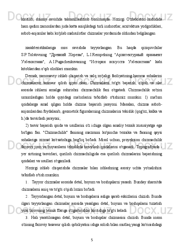 kiritilib,   doimiy   ravishda   takomillashtirib   borilmoqda.   Hozirgi   O'zbekiston   hududida
ham qadim zamonlardan juda katta aniqlikdagi turli inshootlar, arxitektura yodgorliklari,
asbob-anjomlar kabi ko'plab mahsulotlar chizmalar yordamida oldindan belgilangan 
xarakteristikalariga   mos   ravishda   tayyorlangan.   Bu   haqda   qiziquvchilar
S.P.Tolstovning   "Древний   Хорезм",   L.I.Rempelning   "Архитектурный   орнамент
Узбекистана",   A.I.Pugachenkovaning   "История   искусств   Узбекистана"   kabi
kitoblaridan o'qib olishlari mumkin.
Demak, zamonaviy ishlab chiqarish va xalq xo'jaligi faoliyatining hamma sohalarini
chizmalarsiz   tasawur   qilish   qiyin   ekan.   Chizmalarni   to'g'ri   bajarish,   o'qish   va   ular
asosida   ishlarni   amalga   oshirishni   chizmachilik   fani   o'rgatadi.   Chizmachilik   so'zini
umumlashgan   holda   quyidagi   ma'nolarini   ta'kidlab   o'tishimiz   mumkin:   1)   ma'lum
qoidalarga   amal   qilgan   holda   chizma   bajarish   jarayoni.   Masalan,   chizma   asbob-
anjomlaridan foydalanib, geometrik figuralarning chizmalarini tekislik (qog'oz, kalka va
h.)da tasvirlash jarayoni;
2) tasvir bajarish qoida va usullarini o'z ichiga olgan amaliy texnik xususiyatga ega
bo'lgan   fan.   "Chizmachilik"   fanining   mazmuni   ko'pincha   texnika   va   fanning   qaysi
sohalariga   xizmat   ko'rsatishiga   bog'liq   bo'ladi.   Misol   uchun,   proyeksion   chizmachilik
fazoviy jism va buyumlarni tekislikda tasvirlash qoidalarini o'rganadi. Topografiyada -
yer   sirtining   tasvirlari,   qurilish   chizmachiligida   esa   qurilish   chizmalarini   bajarishning
qoidalari va usullari o'rganiladi.
Hozirgi   ishlab   chiqarishda   chizmalar   bilan   ishlashning   asosiy   uchta   yo'nalishini
ta'kidlab o'tish mumkin.
1. Tayyor chizmalar asosida detal, buyum va boshqalarni yasash. Bunday sharoitda
chizmalarni aniq va to'g'ri o'qish lozim bo'ladi.
2. Tayyorlangan detal, buyum va boshqalarni asliga qarab eskizlarini chizish. Bunda
ilgari   tayyorlangan   chizmalar   asosida   yasalgan   detal,   buyum   va   boshqalarni   tuzatish
yoki birovning texnik flkriga o'zgartirishlar kiritishga to'g'ri keladi.
3. Hali   yaratilmagan   detal,   buyum   va   boshqalar   chizmasini   chizish.   Bunda   inson
o'zining fazoviy tasawur qilish qobiliyatini ishga solish bilan mutlaq yangi ko'rinishdagi
5 