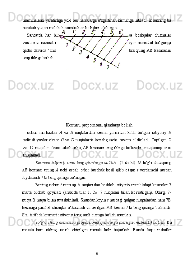 mashinalarni yaratishga yoki bor narsalarga o'zgartirish kiritishga intiladi. Insonning bu
harakati yuqori malakali konstruktor bo'lishni talab etadi.
Sanoatda   har   bir   ishlab   chiqariladigan   detal,   buyum   va   boshqalar   chizmalar
vositasida   nazorat   qilinadi.   Detaining   zagotovka   holatidan   tayyor   mahsulot   bo'lgunga
qadar   davrida   "chizma-detal"   yonma-yon   boradi.     M   to'g'ri   chiziqning   AB   kesmasini
teng ikkiga bo'lish 
Kesmani proporsional qismlarga bo'lish
uchun   markazlari   A   va   В   nuqtalardan   kesma   yarmidan   katta   bo'lgan   ixtiyoriy   R
radiusli  yoylar  o'zaro   С   va   D   nuqtalarda kesishguncha  davom  qildiriladi. Topilgan   C
v a   D  nuqtalar o'zaro tutashtirilib, AB kesmani teng ikkiga bo'luvchi isnuqtaning o'rni
aniqlanadi.
Kesmani ixtiyoriy sonli teng qismlarga bo'lish       (2-shakl). M to'g'ri chiziqning
AB   kesmasi   uning   A   uchi   orqali   o'tkir   burchak   hosil   qilib   o'tgan   t   yordamchi   nurdan
foydalanib 7 ta teng qismga bo'lingan.
Buning uchun  t  numing A nuqtasidan boshlab ixtiyoriy uzunlikdagi kesmalar 7
marta   o'lchab   qo'yiladi   (shaklda   ular   1,   2
V ..   7   nuqtalari   bilan   ko'rsatilgan).   Oxirgi   7-
nuqta В nuqta bilan tutashtiriladi. Shundan keyin  t  nurdagi qolgan nuqtalardan ham 7B
kesmaga parallel chiziqlar o'tkaziladi va berilgan AB kesma 7 ta teng qismga bo'linadi.
Shu tartibda kesmani ixtiyoriy teng sonli qismga bo'lish mumkin.
To'g'ri chiziq kesmasini proporsional qismlarga (berilgan nisbatda) bo'lish.  Bu
masala   ham   oldingi   ко'rib   chiqilgan   masala   kabi   bajariladi.   Bunda   faqat   nisbatlar
6 