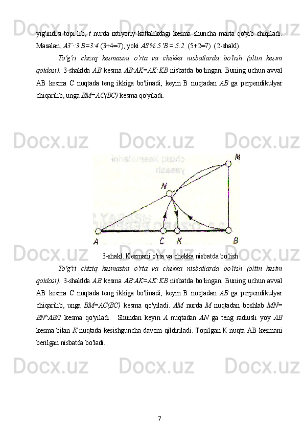 yig'indisi  topi  lib,   t   nurda ixtiyoriy kattalikdagi kesma shuncha marta qo'yib chiqiladi.
Masalan,  A3` ,
:3 ,
B=3:4  (3+4=7), yoki  AS % 5 'B = 5:2    (5+2=7)  (2-shakl).
To'g'ri   chiziq   kesmasini   o'rta   va   chekka   nisbatlarda   bo'lish   (oltin   kesim
qoidasi).   3-shaklda   AB   kesma   AB:AK=AK:KB   nisbatda bo'lingan. Buning uchun avval
AB   kesma   С   nuqtada   teng   ikkiga   bo'linadi;   keyin   В   nuqtadan   AB   ga   perpendikulyar
chiqarilib, unga  BM=AC(BC)  kesma qo'yiladi.
3-shakl. Kesmani o'rta va chekka nisbatda bo'lish
To'g'ri   chiziq   kesmasini   o'rta   va   chekka   nisbatlarda   bo'lish   (oltin   kesim
qoidasi).   3-shaklda   AB   kesma   AB:AK=AK:KB   nisbatda bo'lingan. Buning uchun avval
AB   kesma   С   nuqtada   teng   ikkiga   bo'linadi;   keyin   В   nuqtadan   AB   ga   perpendikulyar
chiqarilib,   unga   BM=AC(BC)   kesma   qo'yiladi.   AM   nurda   M   nuqtadan   boshlab   MN=
BN^AB/2   kesma   qo'yiladi.     Shundan   keyin   A   nuqtadan   AN   ga   teng   radiusli   yoy   AB
kesma bilan  К   nuqtada kesishguncha davom qildiriladi. Topilgan К nuqta AB kesmani
berilgan nisbatda bo'ladi.
7 