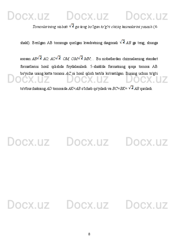 Tomonlarining nisbati    ga teng bo'lgan to'g'ri chiziq kesmalarini yasash  (4-
shakl).   Berilgan   AB   tomonga   qurilgan   kvadratning   diagonali     AB   ga   teng;   shunga
asosan   AB   AO, AO    OM,   OM   M N; . .   Bu nisbatlardan chizmalarning standart
formatlarini   hosil   qilishda   foydalaniladi.   5-shaklda   formatning   qisqa   tomoni   AB
bo'yicha uning katta tomoni   AC   ni hosil qilish tartibi ko'rsatilgan. Buning uchun to'g'ri
to'rtburchakning  AD  tomonida  AK=AB  o'lchab qo'yiladi va  BC=BK=    AB  quriladi.
 
8 