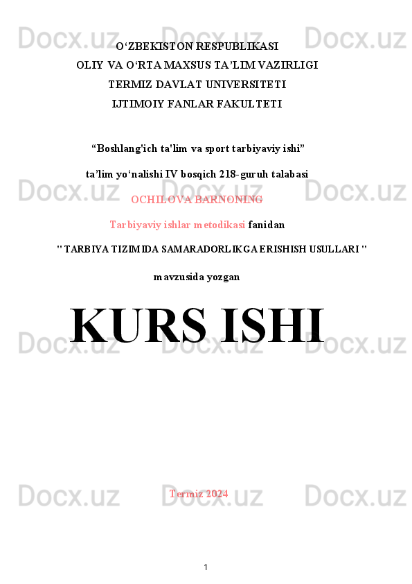 O‘ZBEKISTON RESPUBLIKASI
OLIY VA O‘RTA MAXSUS TA’LIM VAZIRLIGI
TERMIZ DAVLAT UNIVERSITETI
IJTIMOIY FANLAR FAKULTETI
 “Boshlang'ich ta'lim va sport tarbiyaviy ishi”
ta’lim yo‘nalishi IV bosqich 218-guruh talabasi
OCHILOVA BARNONING
Tarbiyaviy ishlar metodikasi  fanidan
" TARBIYA TIZIMIDA SAMARADORLIKGA ERISHISH USULLARI "
mavzusida yozgan
KURS ISHI
Termiz 2024
1 