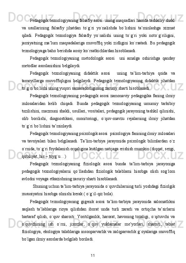 Pedagogik texnologiyaning falsafiy asosi  uning maqsadlari hamda tashkiliy shakl
va   usullarining   falsafiy   jihatdan   to`g`ri   yo`nalishda   bo`lishini   ta’minlashga   xizmat
qiladi.   Pedagogik   texnologiya   falsafiy   yo`nalishi   uning   to`g`ri   yoki   noto`g`riligini,
jamiyatning   ma’lum   maqsadalariga   muvoffiq   yoki   zidligini   ko`rsatadi.   Bu   pedagogik
texnologiyaga baho berishda aosiy ko`rsatkichlardan hisoblanadi.
Pedagogik   texnologiyaning   metodologik   asosi     uni   amalga   oshirishga   qanday
metodlar asoslanishini belgilaydi. 
Pedagogik   texnologiyaning   didaktik   asosi     uning   ta’lim-tarbiya   qoida   va
tamoyillarga   muvoffiqligini   belgilaydi.   Pedagogik   texnologiyaning   didaktik   jihatdan
to`g`ri bo`lishi uning yuqori samaradorligining zaruriy sharti hisoblanadi. 
Pedagogik   texnologiyaning   pedagogik   asosi   zamonaviy   pedagogika   faning   ilmiy
xulosalaridan   kelib   chiqadi.   Bunda   pedagogik   texnologiyaning   umumiy   tarkibiy
tuzilishini, mazmuni shakli, usullari, vositalari, pedagogik jarayoning tashkil qilinishi,
olib   borilishi,   diagnostikasi,   monitoringi,   o`quv-mavzu   rejalarning   ilmiy   jihatdan
to`g`ri bo`lishini ta’minlaydi.
Pedagogik texnologiyaning psixologik asosi  psixologiya fanining ilmiy xulosalari
va   tavsiyalari   bilan   belgilanadi.   Ta’lim-tarbiya   jarayonida   psixologik   bilimlardan   o`z
o`rnida, to`g`ri foydalanish orqaligina kutilgan natijaga erishish mumkin (diqqat, sezgi,
qobiliyat, his – tuyg`u…)
Pedagogik   texnologiyaning   fiziologik   asosi   bunda   ta’lim-tarbiya   jarayoniga
pedagogik   texnologiyalarni   qo`llashdan   fiziologik   talablarni   hisobga   olish   sog`lom
avlodni voyaga etkazishning zaruriy sharti hisoblanadi. 
Shuning uchun ta’lim-tarbiya jarayonida o`quvchilarning turli yoshdagi fiziolgik
xususiyatini hisobga olinishi kerak ( o`g`il-qiz bola).
Pedagogik   texnologiyaning   gigenik   asosi   ta’lim-tarbiya   jarayonida   salomatlikni
saqlash   ta’lablariga   rioya   qilishdan   iborat   unda   turli   zararli   va   ortiqcha   ta’sirlarni
bartaraf   qilish,   o`quv   sharoiti:   Yoritilganlik,   harorat,   havoning   tozaligi,   o`qituvchi   va
o`quvchining   ish   o`rni,   jixozlar,   o`quv   yuklamalar   me’yorlari,   sharoiti,   tabiat
fiziologiya, ekologiya talablariga insonparvarlik va xalqparvarlik g`oyalariga muvoffiq
bo`lgan ilmiy asoslarda belgilab boriladi. 
11 