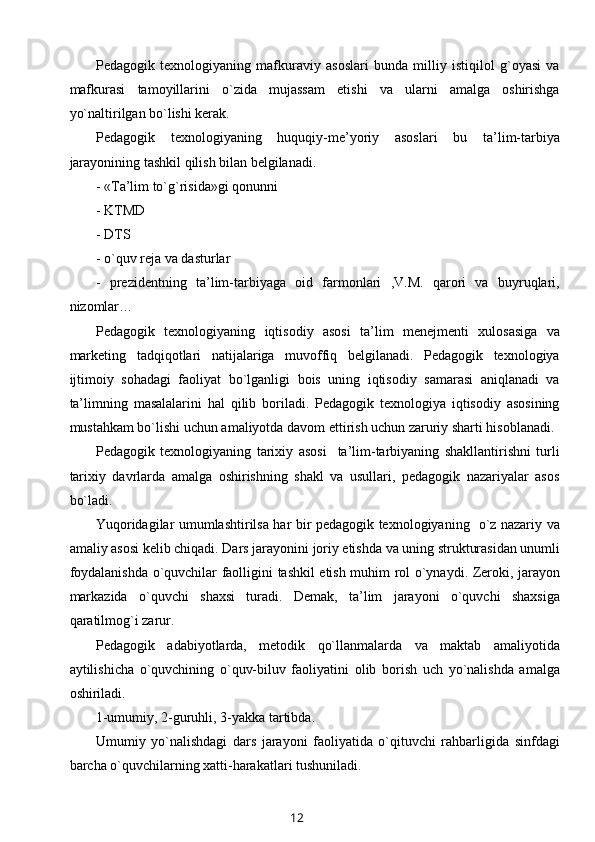 Pedagogik   texnologiyaning   mafkuraviy   asoslari   bunda   milliy   istiqilol   g`oyasi   va
mafkurasi   tamoyillarini   o`zida   mujassam   etishi   va   ularni   amalga   oshirishga
yo`naltirilgan bo`lishi kerak. 
Pedagogik   texnologiyaning   huquqiy-me’yoriy   asoslari   bu   ta’lim-tarbiya
jarayonining tashkil qilish bilan belgilanadi.
- «Ta’lim to`g`risida»gi qonunni
- KTMD
- DTS
- o`quv reja va dasturlar 
-   prezidentning   ta’lim-tarbiyaga   oid   farmonlari   ,V.M.   qarori   va   buyruqlari,
nizomlar…
Pedagogik   texnologiyaning   iqtisodiy   asosi   ta’lim   menejmenti   xulosasiga   va
marketing   tadqiqotlari   natijalariga   muvoffiq   belgilanadi.   Pedagogik   texnologiya
ijtimoiy   sohadagi   faoliyat   bo`lganligi   bois   uning   iqtisodiy   samarasi   aniqlanadi   va
ta’limning   masalalarini   hal   qilib   boriladi.   Pedagogik   texnologiya   iqtisodiy   asosining
mustahkam bo`lishi uchun amaliyotda davom ettirish uchun zaruriy sharti hisoblanadi.
Pedagogik   texnologiyaning   tarixiy   asosi     ta’lim-tarbiyaning   shakllantirishni   turli
tarixiy   davrlarda   amalga   oshirishning   shakl   va   usullari,   pedagogik   nazariyalar   asos
bo`ladi.
Yuqoridagilar umumlashtirilsa har bir pedagogik texnologiyaning   o`z nazariy va
amaliy asosi kelib chiqadi.  Dars jarayonini joriy etishda va uning strukturasidan unumli
foydalanishda o`quvchilar faolligini tashkil etish muhim rol o`ynaydi. Zeroki, jarayon
markazida   o`quvchi   shaxsi   turadi.   Demak,   ta’lim   jarayoni   o`quvchi   shaxsiga
qaratilmog`i zarur.
Pedagogik   adabiyotlarda,   metodik   qo`llanmalarda   va   maktab   amaliyotida
aytilishicha   o`quvchining   o`quv-biluv   faoliyatini   olib   borish   uch   yo`nalishda   amalga
oshiriladi.
1-umumiy, 2-guruhli, 3-yakka tartibda.
Umumiy   yo`nalishdagi   dars   jarayoni   faoliyatida   o`qituvchi   rahbarligida   sinfdagi
barcha o`quvchilarning xatti-harakatlari tushuniladi.
12 