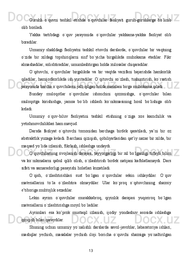 Guruhli   o`quvni   tashkil   etishda   o`quvchilar   faoliyati   guruh-guruhlarga   bo`linib
olib boriladi.
Yakka   tartibdagi   o`quv   jarayonida   o`quvchilar   yakkama-yakka   faoliyat   olib
boradilar.
Umumiy   shakldagi   faoliyatni   tashkil   etuvchi   darslarda,   o`quvchilar   bir   vaqtning
o`zida   bir   xildagi   topshiriqlarni   sinf   bo`yicha   birgalikda   muhokama   etadilar.   Fikr
almashadilar, solishtiradilar, umumlashtirgan   holda xulosalar chiqaradilar.
O`qituvchi,   o`quvchilar   birgalikda   va   bir   vaqtda   vazifani   bajarishda   hamkorlik
qiladilar,  hamijodkorlikda  ish  yuritadilar.  O`qituvchi  so`zlash,   tushuntirish,  ko`rsatish
jarayonida barcha o`quvchilarni jalb qilgan holda masalani birga muhokama qiladi.
Bunday   muloqotlar   o`quvchilar   ishonchini   qozonishga,   o`quvchilar   bilan
muloqotga   kirishishga,   jamoa   bo`lib   ishlash   ko`nikmasining   hosil   bo`lishiga   olib
keladi.
Umumiy   o`quv -b iluv   f aoliyatini   tashkil   etishning   o`ziga   xos   kamchilik   va
yetishmovchiliklari ham mavjud.
Darsda   faoliyat   o`qituvchi   tomonidan   barchaga   birdek   qaratiladi,   ya’ni   bir   oz
abstraktlik yuzaga keladi. Barchani qiziqish, qobiliyatlaridan qat’iy nazar bir xilda, bir
maqsad yo`lida izlanish, fikrlash, ishlashga undaydi.
O`quvchilarning rivojlanish darajasi, tayyorgarligi bir xil bo`lganligi tufayli bilim
va   ko`nikmalarni   qabul   qilib   olish,   o`zlashtirish   birdek   natijani   kafolatlamaydi.   Dars
sifati va samaradorligi pasayishi holatlari kuzatiladi.
O`qish,   o`zlashtirishlari   sust   bo`lgan   o`quvchilar   sekin   ishlaydilar.   O`quv
materiallarini   to`la   o`zlashtira   olmaydilar.   Ular   ko`proq   o`qituvchining   shaxsiy
e’tiboriga mu h tojlik sezadilar.
Lekin   ayrim   o`quvchilar   murakkabroq,   qiyinlik   darajasi   yuqoriroq   bo`lgan
materiallarni o`zlashtirishga moyil bo`ladilar.
Ayrimlari   esa   ko’prok   mustaqil   izlanish,   ijodiy   yondashuv   asosida   ishlashga
qiziqish bilan qaraydilar.
Shuning   uchun   umumiy   yo`nalishli   darslarda   savol-javoblar,   labaratoriya   ishlari,
mashqlar   yechish,   masalalar   yechish   iloji   boricha   o`quvchi   shaxsiga   yo`naltirilgan
13 