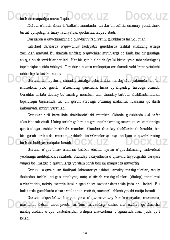 bo`lishi maqsadga muvoffiqdir.
Xulosa o`rnida shuni ta’kidlash mumkinki, darslar bir xillik, umumiy yondashuv,
bir xil qolipdagi ta’limiy faoliyatdan qochishni taqozo etadi.
Darslarda o`quvchilarning o`quv-biluv faoliyatini guruhlarda tashkil etish:
Interfaol   darslarda   o`quv-biluv   faoliyatni   guruhlarda   tashkil   etishning   o`ziga
xosliklari mavjud. Bu shaklda sinfdagi o`quvchilar guruhlarga bo`linib, har bir guruhga
aniq, alohida vazifalar beriladi. Har bir guruh alohida (ya’ni bir xil yoki tabaqalashgan)
topshiriqlar ustida ishlaydi. Topshiriq o`zaro muloqotga asoslanadi yoki biror yetakchi
rahbarligida tashkil etiladi.
Guruhlarda   topshiriq   shunday   amalga   oshiriladiki,   mashg`ulot   yakunida   har   bir
ishtirokchi   yoki   guruh     a’zosining   qanchalik   hissa   qo`shganligi   hisobga   olinadi.
Guruhlar   tarkibi   doimiy   bo`lmasligi   mumkin,  ular   shunday   tartibda   shakllantiriladiki,
topshiriqni   bajarishda   har   bir   guruh   a’zosiga   o`zining   maksimal   hissasini   qo`shish
imkoniyati, muhiti yaratiladi.
Guruhlar   turli   kattalikda   shakllantirilishi   mumkin.   Odatda   guruhlarda   4-6   nafar
a’zo ishtirok etadi. Uning tarkibiga beriladigan topshiqlarning mazmuni va xarakteriga
qarab   o`zgartirishlar   kiritilishi   mumkin.   Guruhni   shunday   shakllantirish   kerakki,   har
bir   guruh   tarkibida   mustaqil   ishlash   ko`nikmalariga   ega   bo`lgan   o`quvchilarning
bo`lishi kutilgan natijalar beradi.
Guruhli   o`quv-biluv   ishlarini   tashkil   etishda   ayrim   o`quvchilarning   individual
yordamga muhtojliklari seziladi. Shunday vaziyatlarda o`qituvchi tayyorgarlik darajasi
yuqori bo`lmagan o`quvchilarga yordam berib borishi maqsadga muvoffiq.
Guruhli   o`quv-biluv   faoliyati   labaratoriya   ishlari,   amaliy   mashg`ulotlar,   tabiiy
fanlardan   tashkil   etilgan   amaliyot,   nutq   o`stirish   mashg`ulotlari   (dialog)   matnlarni
o`zlashtirish, tarixiy materiallarni o`rganish va mehnat darslarida juda qo`l keladi. Bu
holatlarda guruhlarda o`zaro muloqot o`rnatish, mustaqil ishlash yaxshi natija beradi.
Guruhli   o`quv-biluv   faoliyati   yana   o`quv-mavzuviy   konferensiyalar,   munozara,
mushoira,   debat,   savol-javob,   ma’lum   mavzudagi   kichik   ma’ruzalar,   qo`shimcha
mashg`ulotlar,   o`quv   dasturlaridan   tashqari   mavzularni   o`rganishda   ham   juda   qo`l
keladi.
14 