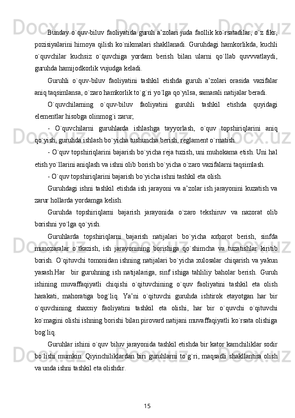 Bunday o`quv-biluv faoliyatida guruh a’zolari juda faollik ko`rsatadilar, o`z fikr,
pozisiyalarini himoya qilish ko`nikmalari shakllanadi. Guruhdagi hamkorlikda, kuchli
o`quvchilar   kuchsiz   o`quvchiga   yordam   berish   bilan   ularni   qo`llab   quvvvatlaydi,
guruhda hamijodkorlik vujudga keladi.
Guruhli   o`quv-biluv   faoliyatini   tashkil   etishda   guruh   a’zolari   orasida   vazifalar
aniq taqsimlansa, o`zaro hamkorlik to`g`ri yo`lga qo`yilsa, samarali natijalar beradi.
O`quvchilarning   o`quv-biluv   faoliyatini   guruhli   tashkil   etishda   quyidagi
elementlar hisobga olinmog`i zarur;
-   O`quvchilarni   guruhlarda   ishlashga   tayyorlash,   o`quv   topshiriqlarini   aniq
qo`yish, guruhda ishlash bo`yicha tushuncha berish, reglament o`rnatish.
- O`quv topshiriqlarini bajarish bo`yicha reja tuzish, uni muhokama etish. Uni hal
etish yo`llarini aniqlash va ishni olib borish bo`yicha o`zaro vazifalarni taqsimlash.
- O`quv topshiriqlarini bajarish bo`yicha ishni tashkil eta olish.
Guruhdagi  ishni tashkil  etishda ish jarayoni  va a’zolar ish jarayonini kuzatish va
zarur hollarda yordamga kelish.
Guruhda   topshiriqlarni   bajarish   jarayonida   o`zaro   tekshiruv   va   nazorat   olib
borishni yo`lga qo`yish.
Guruhlarda   topshiriqlarni   bajarish   natijalari   bo`yicha   axborot   berish,   sinfda
munozaralar   o`tkazish,   ish   jarayonining   borishiga   qo`shimcha   va   tuzatishlar   kiritib
borish. O`qituvchi tomonidan ishning natijalari bo`yicha xulosalar chiqarish va yakun
yasash.Har     bir   guruhning   ish   natijalariga,   sinf   ishiga   tahliliy   baholar   berish.   Guruh
ishining   muvaffaqiyatli   chiqishi   o`qituvchining   o`quv   faoliyatini   tashkil   eta   olish
harakati,   mahoratiga   bog`liq.   Ya’ni   o`qituvchi   guruhda   ishtirok   etayotgan   har   bir
o`quvchining   shaxsiy   faoliyatini   tashkil   eta   olishi,   har   bir   o`quvchi   o`qituvchi
ko`magini olishi ishning borishi bilan pirovard natijani muvaffaqiyatli ko`rsata olishiga
bog`liq.
Guruhlar ishini o`quv biluv jarayonida tashkil etishda bir kator kamchiliklar sodir
bo`lishi  mumkin. Qiyinchiliklardan biri guruhlarni to`g`ri, maqsadli  shakllantira olish
va unda ishni tashkil eta olishdir.
15 