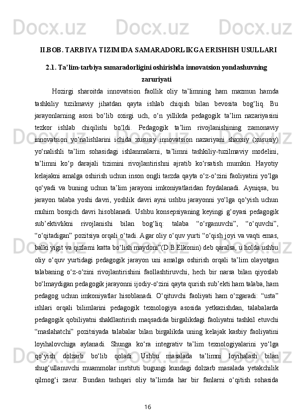 II.BOB.  TARBIYA TIZIMIDA SAMARADORLIKGA ERISHISH USULLARI
2.1.   Ta’lim-tarbiya samaradorligini oshirishda innovatsion yondashuvning
zaruriyati
Hozirgi   sharoitda   innovatsion   faollik   oliy   ta’limning   ham   mazmun   hamda
tashkiliy   tuzilmaviy   jihatdan   qayta   ishlab   chiqish   bilan   bevosita   bog‘liq.   Bu
jarayonlarning   asosi   bo‘lib   oxirgi   uch,   o‘n   yillikda   pedagogik   ta’lim   nazariyasini
tezkor   ishlab   chiqilishi   bo‘ldi.   Pedagogik   ta’lim   rivojlanishining   zamonaviy
innovatsion   yo‘nalishlarini   ichida   xususiy   innovatsion   nazariyani   shaxsiy   (xususiy)
yo‘nalishli   ta’lim   sohasidagi   ishlanmalarni,   ta’limni   tashkiliy-tuzilmaviy   modelini,
ta’limni   ko‘p   darajali   tizimini   rivojlantirishni   ajratib   ko‘rsatish   mumkin.   Hayotiy
kelajakni  amalga oshirish uchun inson ongli  tarzda qayta o‘z-o‘zini  faoliyatini yo‘lga
qo‘yadi   va   buning   uchun   ta’lim   jarayoni   imkoniyatlaridan   foydalanadi.   Ayniqsa,   bu
jarayon   talaba   yoshi   davri,   yoshlik   davri   ayni   ushbu   jarayonni   yo‘lga   qo‘yish   uchun
muhim   bosqich   davri   hisoblanadi.   Ushbu   konsepsiyaning   keyingi   g‘oyasi   pedagogik
sub’ektivlikni   rivojlanishi   bilan   bog‘liq:   talaba   “o‘rganuvchi”,   “o‘quvchi”,
“o‘qitadigan” pozitsiya orqali o‘tadi. Agar oliy o‘quv yurti “o‘qish joyi va vaqti emas,
balki yigit va qizlarni katta bo‘lish maydoni”(D.B.Elkonin) deb qaralsa, u holda ushbu
oliy   o‘quv   yurtidagi   pedagogik   jarayon   uni   amalga   oshirish   orqali   ta’lim   olayotgan
talabaning   o‘z-o‘zini   rivojlantirishini   faollashtiruvchi,   hech   bir   narsa   bilan   qiyoslab
bo‘lmaydigan pedagogik jarayonni ijodiy-o‘zini qayta qurish sub’ekti ham talaba, ham
pedagog   uchun   imkoniyatlar   hisoblanadi.   O‘qituvchi   faoliyati   ham   o‘zgaradi:   “usta”
ishlari   orqali   bilimlarini   pedagogik   texnologiya   asosida   yetkazishdan,   talabalarda
pedagogik   qobiliyatni   shakllantirish   maqsadida   birgalikdagi   faoliyatni   tashkil   etuvchi
“maslahatchi”   pozitsiyada   talabalar   bilan   birgalikda   uning   kelajak   kasbiy   faoliyatini
loyihalovchiga   aylanadi.   Shunga   ko‘ra   integrativ   ta’lim   texnologiyalarini   yo‘lga
qo‘yish   dolzarb   bo‘lib   qoladi.   Ushbu   masalada   ta’limni   loyihalash   bilan
shug‘ullanuvchi   muammolar   instituti   bugungi   kundagi   dolzarb   masalada   yetakchilik
qilmog‘i   zarur.   Bundan   tashqari   oliy   ta’limda   har   bir   fanlarni   o‘qitish   sohasida
16 