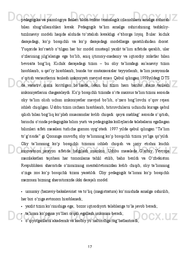 pedagogika va psixologiya fanlari bloki tezkor texnologik izlanishlarni amalga oshirish
bilan   shug‘ullanishlari   kerak.   Pedagogik   ta’lim   amalga   oshirishining   tashkiliy-
tuzilmaviy   modeli   haqida   alohida   to‘xtalish   kerakligi   e’tiborga   loyiq.   Bular:   kichik
darajadagi,   ko‘p   bosqichli   va   ko‘p   darajadagi   modellarga   qaratilishidan   iborat.
Yuqorida   ko‘rsatib   o‘tilgan   har   bir   model   mustaqil   yaxlit   ta’lim   sifatida   qaralib,   ular
o‘zlarining   jilg‘alariga   ega   bo‘lib,   aniq   ijtimoiy-madaniy   va   iqtisodiy   xolatlar   bilan
bevosita   bog‘liq.   Kichik   darajadagi   tizim   –   bu   oliy   ta’limdagi   an’anaviy   tizim
hisoblanib, u qat’iy hisoblanib, bunda tor mutaxassislar  tayyorlanib, ta’lim jarayonida
o‘qitish variantlarini tanlash imkoniyati mavjud emas. Qabul qilingan 1998yildagi DTS
da   variativ   qismi   kiritilgan   bo‘lsada,   lekin   bu   tizim   ham   baribir   shaxs   tanlash
imkoniyatlarini chagaralaydi. Ko‘p bosqichli tizimda o‘rta maxsus ta’lim tizimi asosida
oliy   ta’lim   olish   uchun   imkoniyatlar   mavjud   bo‘lib,   o‘zaro   bog‘lovchi   o‘quv   rejasi
ishlab chiqilgan. Ushbu tizim ixcham hisoblanib, bitiruvchilarni uchinchi kursga qabul
qilish bilan bog‘liq ko‘plab muammolar kelib chiqadi: qaysi mablag‘ asosida o‘qitish,
birinchi o‘rinda pedagogika bilim yurti va pedagogika kollejlarida talabalarni egallagan
bilimlari  sifati  masalasi  turlicha  gumon  uyg‘otadi.  1997  yilda  qabul   qilingan  “Ta’lim
to‘g‘risida” gi Qonunga muvofiq oliy ta’limning ko‘p bosqichli tizimi yo‘lga qo‘yildi.
Oliy   ta’limning   ko‘p   bosqichli   tizimini   ishlab   chiqish   va   joriy   etishni   kuchli
innovatsion   jarayon   sifatida   belgilash   mumkin.   Ushbu   masalada   G‘arbiy   Yevropa
mamlakatlari   tajribasi   har   tomonlama   tahlil   etilib,   baho   berildi   va   O‘zbekiston
Respublikasi   sharoitida   o‘zimizning   mentalitetimizdan   kelib   chiqib,   oliy   ta’limning
o‘ziga   xos   ko‘p   bosqichli   tizimi   yaratildi.   Oliy   pedagogik   ta’limni   ko‘p   bosqichli
mazmuni bizning sharoitimizda ikki darajali model:   
 umumiy (bazaviy-bakalaviriat va to‘liq (magistratura) ko‘rinishida amalga oshirilib,
har biri o‘ziga avtonom hisoblanadi;   
 yaxlit tizim ko‘rinishiga ega;   bozor iqtisodiyoti talablariga to‘la javob beradi;   
 ta’limni ko‘pgina yo‘llari orqali egallash imkonini beradi;   
 o‘qiyotganlarni akademik va kasbiy yo‘naltirishga rag‘batlantiradi;   
17 