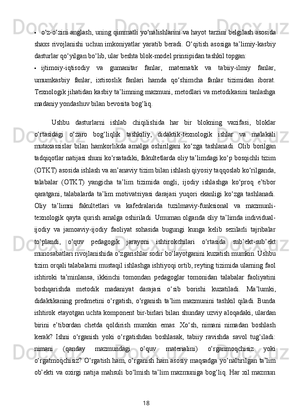  o‘z-o‘zini anglash, uning qimmatli yo‘nalishlarini va hayot tarzini belgilash asosida
shaxs   rivojlanishi   uchun  imkoniyatlar  yaratib  beradi.  O‘qitish   asosiga  ta’limiy-kasbiy
dasturlar qo‘yilgan bo‘lib, ular beshta blok-model prinsipidan tashkil topgan: 
 ijtimoiy-iqtisodiy   va   gumanitar   fanlar,   matematik   va   tabiiy-ilmiy   fanlar,
umumkasbiy   fanlar,   ixtisoslik   fanlari   hamda   qo‘shimcha   fanlar   tizimidan   iborat.
Texnologik jihatidan kasbiy ta’limning mazmuni, metodlari va metodikasini tanlashga
madaniy yondashuv bilan bevosita bog‘liq. 
Ushbu   dasturlarni   ishlab   chiqilishida   har   bir   blokning   vazifasi,   bloklar
o‘rtasidagi   o‘zaro   bog‘liqlik   tashkiliy,   didaktik-texnologik   ishlar   va   malakali
mutaxassislar   bilan   hamkorlikda   amalga   oshirilgani   ko‘zga   tashlanadi.   Olib   borilgan
tadqiqotlar natijasi shuni ko‘rsatadiki, fakultetlarda oliy ta’limdagi ko‘p bosqichli tizim
(OTKT) asosida ishlash va an’anaviy tizim bilan ishlash qiyosiy taqqoslab ko‘rilganda,
talabalar   (OTKT)   yangicha   ta’lim   tizimida   ongli,   ijodiy   ishlashga   ko‘proq   e’tibor
qaratgani,   talabalarda   ta’lim   motivatsiyasi   darajasi   yuqori   ekanligi   ko‘zga   tashlanadi.
Oliy   ta’limni   fakultetlari   va   kafedralarida   tuzilmaviy-funksional   va   mazmunli-
texnologik qayta qurish amalga oshiriladi. Umuman olganda oliy ta’limda individual-
ijodiy   va   jamoaviy-ijodiy   faoliyat   sohasida   bugungi   kunga   kelib   sezilarli   tajribalar
to‘plandi,   o‘quv   pedagogik   jarayoni   ishtirokchilari   o‘rtasida   sub’ekt-sub’ekt
munosabatlari rivojlanishida o‘zgarishlar sodir bo‘layotganini kuzatish mumkin. Ushbu
tizim orqali talabalarni mustaqil ishlashga ishtiyoqi ortib, reyting tizimida ularning faol
ishtiroki   ta’minlansa,   ikkinchi   tomondan   pedagoglar   tomonidan   talabalar   faoliyatini
boshqarishda   metodik   madaniyat   darajasi   o‘sib   borishi   kuzatiladi.   Ma’lumki,
didaktikaning   predmetini   o‘rgatish,   o‘rganish   ta’lim   mazmunini   tashkil   qiladi.   Bunda
ishtirok etayotgan uchta komponent bir-birlari bilan shunday uzviy aloqadaki, ulardan
birini   e’tibordan   chetda   qoldirish   mumkin   emas.   Xo‘sh,   nimani   nimadan   boshlash
kerak?   Ishni   o‘rganish   yoki   o‘rgatishdan   boshlasak,   tabiiy   ravishda   savol   tug‘iladi:
nimani   (qanday   mazmundagi   o‘quv   materialini)   o‘rganmoqchisiz   yoki
o‘rgatmoqchisiz? O‘rgatish ham, o‘rganish ham asosiy maqsadga yo‘naltirilgan ta’lim
ob’ekti va oxirgi natija mahsuli bo‘lmish ta’lim mazmuniga bog‘liq. Har xil mazmun
18 