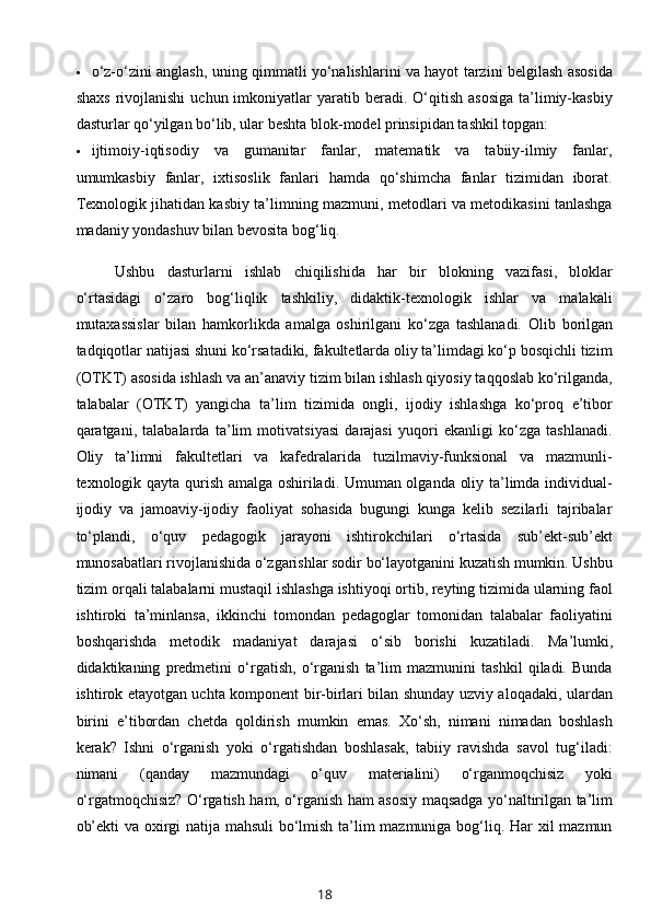  o‘z-o‘zini anglash, uning qimmatli yo‘nalishlarini va hayot tarzini belgilash asosida
shaxs   rivojlanishi   uchun  imkoniyatlar  yaratib  beradi.  O‘qitish   asosiga  ta’limiy-kasbiy
dasturlar qo‘yilgan bo‘lib, ular beshta blok-model prinsipidan tashkil topgan: 
 ijtimoiy-iqtisodiy   va   gumanitar   fanlar,   matematik   va   tabiiy-ilmiy   fanlar,
umumkasbiy   fanlar,   ixtisoslik   fanlari   hamda   qo‘shimcha   fanlar   tizimidan   iborat.
Texnologik jihatidan kasbiy ta’limning mazmuni, metodlari va metodikasini tanlashga
madaniy yondashuv bilan bevosita bog‘liq. 
Ushbu   dasturlarni   ishlab   chiqilishida   har   bir   blokning   vazifasi,   bloklar
o‘rtasidagi   o‘zaro   bog‘liqlik   tashkiliy,   didaktik-texnologik   ishlar   va   malakali
mutaxassislar   bilan   hamkorlikda   amalga   oshirilgani   ko‘zga   tashlanadi.   Olib   borilgan
tadqiqotlar natijasi shuni ko‘rsatadiki, fakultetlarda oliy ta’limdagi ko‘p bosqichli tizim
(OTKT) asosida ishlash va an’anaviy tizim bilan ishlash qiyosiy taqqoslab ko‘rilganda,
talabalar   (OTKT)   yangicha   ta’lim   tizimida   ongli,   ijodiy   ishlashga   ko‘proq   e’tibor
qaratgani,   talabalarda   ta’lim   motivatsiyasi   darajasi   yuqori   ekanligi   ko‘zga   tashlanadi.
Oliy   ta’limni   fakultetlari   va   kafedralarida   tuzilmaviy-funksional   va   mazmunli-
texnologik qayta qurish amalga oshiriladi. Umuman olganda oliy ta’limda individual-
ijodiy   va   jamoaviy-ijodiy   faoliyat   sohasida   bugungi   kunga   kelib   sezilarli   tajribalar
to‘plandi,   o‘quv   pedagogik   jarayoni   ishtirokchilari   o‘rtasida   sub’ekt-sub’ekt
munosabatlari rivojlanishida o‘zgarishlar sodir bo‘layotganini kuzatish mumkin. Ushbu
tizim orqali talabalarni mustaqil ishlashga ishtiyoqi ortib, reyting tizimida ularning faol
ishtiroki   ta’minlansa,   ikkinchi   tomondan   pedagoglar   tomonidan   talabalar   faoliyatini
boshqarishda   metodik   madaniyat   darajasi   o‘sib   borishi   kuzatiladi.   Ma’lumki,
didaktikaning   predmetini   o‘rgatish,   o‘rganish   ta’lim   mazmunini   tashkil   qiladi.   Bunda
ishtirok etayotgan uchta komponent bir-birlari bilan shunday uzviy aloqadaki, ulardan
birini   e’tibordan   chetda   qoldirish   mumkin   emas.   Xo‘sh,   nimani   nimadan   boshlash
kerak?   Ishni   o‘rganish   yoki   o‘rgatishdan   boshlasak,   tabiiy   ravishda   savol   tug‘iladi:
nimani   (qanday   mazmundagi   o‘quv   materialini)   o‘rganmoqchisiz   yoki
o‘rgatmoqchisiz? O‘rgatish ham, o‘rganish ham asosiy maqsadga yo‘naltirilgan ta’lim
ob’ekti va oxirgi natija mahsuli bo‘lmish ta’lim mazmuniga bog‘liq. Har xil mazmun
18