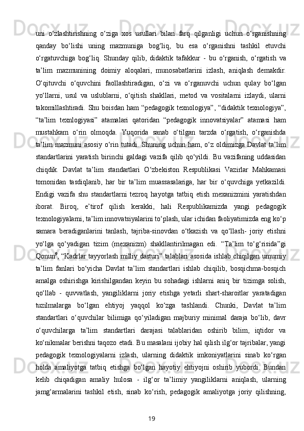 uni   o‘zlashtirishning   o‘ziga   xos   usullari   bilan   farq   qilganligi   uchun   o‘rganishning
qanday   bo‘lishi   uning   mazmuniga   bog‘liq,   bu   esa   o‘rganishni   tashkil   etuvchi
o‘rgatuvchiga   bog‘liq.   Shunday   qilib,   didaktik   tafakkur   -   bu   o‘rganish,   o‘rgatish   va
ta’lim   mazmunining   doimiy   aloqalari,   munosabatlarini   izlash,   aniqlash   demakdir.
O‘qituvchi   o‘quvchini   faollashtiradigan,   o‘zi   va   o‘rganuvchi   uchun   qulay   bo‘lgan
yo‘llarni,   usul   va   uslublarni,   o‘qitish   shakllari,   metod   va   vositalarni   izlaydi,   ularni
takomillashtiradi. Shu  boisdan   ham  “pedagogik  texnologiya”,  “didaktik texnologiya”,
“ta’lim   texnlogiyasi”   atamalari   qatoridan   “pedagogik   innovatsiyalar”   atamasi   ham
mustahkam   o‘rin   olmoqda.   Yuqorida   sanab   o‘tilgan   tarzda   o‘rgatish,   o‘rganishda
ta’lim   mazmuni  asosiy   o‘rin tutadi.  Shuning uchun  ham, o‘z  oldimizga  Davlat   ta’lim
standartlarini   yaratish   birinchi   galdagi   vazifa   qilib   qo‘yildi.   Bu   vazifaning   uddasidan
chiqdik.   Davlat   ta’lim   standartlari   O‘zbekiston   Respublikasi   Vazirlar   Mahkamasi
tomonidan   tasdiqlanib,   har   bir   ta’lim   muassasalariga,   har   bir   o‘quvchiga   yetkazildi.
Endigi   vazifa   shu   standartlarni   tezroq   hayotga   tatbiq   etish   mexanizmini   yaratishdan
iborat.   Biroq,   e’tirof   qilish   kerakki,   hali   Respublikamizda   yangi   pedagogik
texnologiyalarni, ta’lim innovatsiyalarini to‘plash, ular ichidan faoliyatimizda eng ko‘p
samara   beradiganlarini   tanlash,   tajriba-sinovdan   o‘tkazish   va   qo‘llash-   joriy   etishni
yo‘lga   qo‘yadigan   tizim   (mexanizm)   shakllantirilmagan   edi.   “Ta’lim   to‘g‘risida”gi
Qonun 9
, “Kadrlar tayyorlash milliy dasturi” talablari asosida ishlab chiqilgan umumiy
ta’lim   fanlari   bo‘yicha   Davlat   ta’lim   standartlari   ishlab   chiqilib,   bosqichma-bosqich
amalga   oshirishga   kirishilgandan   keyin   bu   sohadagi   ishlarni   aniq   bir   tizimga   solish,
qo‘llab   -   quvvatlash,   yangiliklarni   joriy   etishga   yetarli   shart-sharoitlar   yaratadigan
tuzilmalarga   bo‘lgan   ehtiyoj   yaqqol   ko‘zga   tashlandi.   Chunki,   Davlat   ta’lim
standartlari   o‘quvchilar   bilimiga   qo‘yiladigan   majburiy   minimal   daraja   bo‘lib,   davr
o‘quvchilarga   ta’lim   standartlari   darajasi   talablaridan   oshirib   bilim,   iqtidor   va
ko‘nikmalar berishni taqozo etadi. Bu masalani ijobiy hal qilish ilg‘or tajribalar, yangi
pedagogik   texnologiyalarni   izlash,   ularning   didaktik   imkoniyatlarini   sinab   ko‘rgan
holda   amaliyotga   tatbiq   etishga   bo‘lgan   hayotiy   ehtiyojni   oshirib   yubordi.   Bundan
kelib   chiqadigan   amaliy   hulosa   -   ilg‘or   ta’limiy   yangiliklarni   aniqlash,   ularning
jamg‘armalarini   tashkil   etish,   sinab   ko‘rish,   pedagogik   amaliyotga   joriy   qilishning,
19 