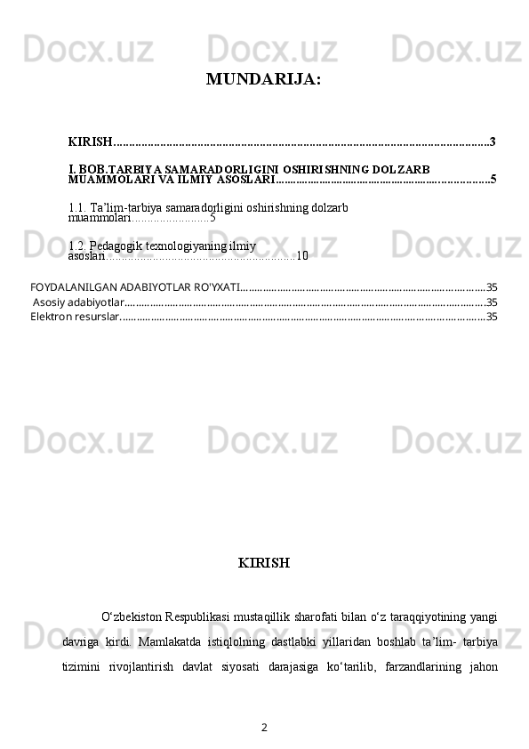 MUNDARIJA:
KIRISH.........................................................................................................................3
I. BOB. TARBIYA SAMARADORLIGINI OSHIRISHNING DOLZARB 
MUAMMOLARI VA ILMIY ASOSLARI......................................................... ................5
1.1.  Ta’lim-tarbiya samaradorligini oshirishning dolzarb 
muammolari ... ......................5
1.2.   Pedagogik texnologiyaning ilmiy 
asoslari .......... ....... ...................... ......................10
FOYDALANILGAN ADABIYOTLAR RO'YXATI ...................................................................................... 35
 Asosiy adabiyotlar. .............................................................................................................................. 35
Elektron resurslar ................................................................................................................................ 35
KIRISH
O‘zbekiston Respublikasi  mustaqillik sharofati bilan o‘z taraqqiyotining yangi
davriga   kirdi.   Mamlakatda   istiqlolning   dastlabki   yillaridan   boshlab   ta’lim-   tarbiya
tizimini   rivojlantirish   davlat   siyosati   darajasiga   ko‘tarilib,   farzandlarining   jahon
2 