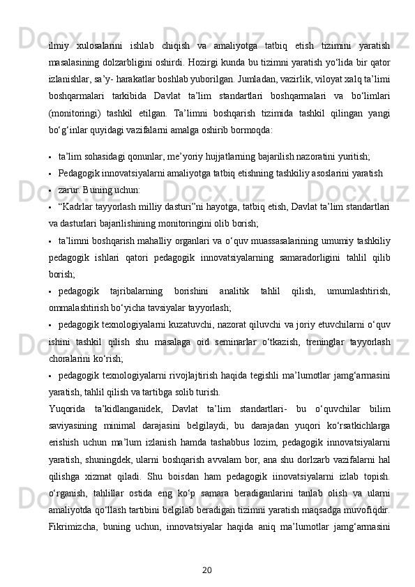 ilmiy   xulosalarini   ishlab   chiqish   va   amaliyotga   tatbiq   etish   tizimini   yaratish
masalasining dolzarbligini oshirdi. Hozirgi kunda bu tizimni yaratish yo‘lida bir qator
izlanishlar, sa’y- harakatlar boshlab yuborilgan. Jumladan, vazirlik, viloyat xalq ta’limi
boshqarmalari   tarkibida   Davlat   ta’lim   standartlari   boshqarmalari   va   bo‘limlari
(monitoringi)   tashkil   etilgan.   Ta’limni   boshqarish   tizimida   tashkil   qilingan   yangi
bo‘g‘inlar quyidagi vazifalarni amalga oshirib bormoqda: 
 ta’lim sohasidagi qonunlar, me’yoriy hujjatlarning bajarilish nazoratini yuritish; 
 Pedagogik innovatsiyalarni amaliyotga tatbiq etishning tashkiliy asoslarini yaratish 
 zarur. Buning uchun: 
 “Kadrlar tayyorlash milliy dasturi”ni hayotga, tatbiq etish, Davlat ta’lim standartlari
va dasturlari bajarilishining monitoringini olib borish; 
 ta’limni boshqarish mahalliy organlari va o‘quv muassasalarining umumiy tashkiliy
pedagogik   ishlari   qatori   pedagogik   innovatsiyalarning   samaradorligini   tahlil   qilib
borish; 
 pedagogik   tajribalarning   borishini   analitik   tahlil   qilish,   umumlashtirish,
ommalashtirish bo‘yicha tavsiyalar tayyorlash; 
 pedagogik texnologiyalarni kuzatuvchi, nazorat qiluvchi va joriy etuvchilarni o‘quv
ishini   tashkil   qilish   shu   masalaga   oid   seminarlar   o‘tkazish,   treninglar   tayyorlash
choralarini ko‘rish; 
 pedagogik texnologiyalarni rivojlajtirish haqida tegishli  ma’lumotlar jamg‘armasini
yaratish, tahlil qilish va tartibga solib turish. 
Yuqorida   ta’kidlanganidek,   Davlat   ta’lim   standartlari-   bu   o‘quvchilar   bilim
saviyasining   minimal   darajasini   belgilaydi,   bu   darajadan   yuqori   ko‘rsatkichlarga
erishish   uchun   ma’lum   izlanish   hamda   tashabbus   lozim,   pedagogik   innovatsiyalarni
yaratish,  shuningdek,  ularni   boshqarish  avvalam   bor,  ana  shu  dorlzarb  vazifalarni   hal
qilishga   xizmat   qiladi.   Shu   boisdan   ham   pedagogik   iinovatsiyalarni   izlab   topish.
o‘rganish,   tahlillar   ostida   eng   ko‘p   samara   beradiganlarini   tanlab   olish   va   ularni
amaliyotda qo‘llash tartibini belgilab beradigan tizimni yaratish maqsadga muvofiqdir.
Fikrimizcha,   buning   uchun,   innovatsiyalar   haqida   aniq   ma’lumotlar   jamg‘armasini
20 