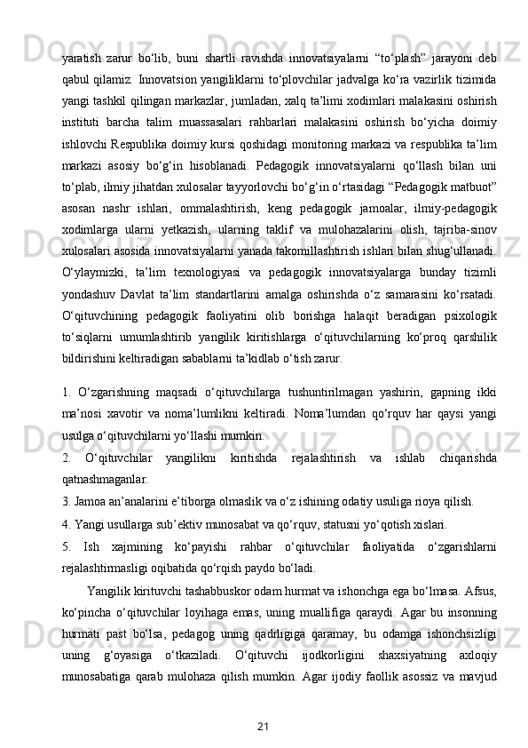 yaratish   zarur   bo‘lib,   buni   shartli   ravishda   innovatsiyalarni   “to‘plash”   jarayoni   deb
qabul qilamiz. Innovatsion yangiliklarni  to‘plovchilar jadvalga ko‘ra vazirlik tizimida
yangi tashkil qilingan markazlar, jumladan, xalq ta’limi xodimlari malakasini oshirish
instituti   barcha   talim   muassasalari   rahbarlari   malakasini   oshirish   bo‘yicha   doimiy
ishlovchi Respublika doimiy kursi qoshidagi monitoring markazi va respublika ta’lim
markazi   asosiy   bo‘g‘in   hisoblanadi.   Pedagogik   innovatsiyalarni   qo‘llash   bilan   uni
to‘plab, ilmiy jihatdan xulosalar tayyorlovchi bo‘g‘in o‘rtasidagi “Pedagogik matbuot”
asosan   nashr   ishlari,   ommalashtirish,   keng   pedagogik   jamoalar,   ilmiy-pedagogik
xodimlarga   ularni   yetkazish,   ularning   taklif   va   mulohazalarini   olish,   tajriba-sinov
xulosalari asosida innovatsiyalarni yanada takomillashtirish ishlari bilan shug‘ullanadi.
O‘ylaymizki,   ta’lim   texnologiyasi   va   pedagogik   innovatsiyalarga   bunday   tizimli
yondashuv   Davlat   ta’lim   standartlarini   amalga   oshirishda   o‘z   samarasini   ko‘rsatadi.
O‘qituvchining   pedagogik   faoliyatini   olib   borishga   halaqit   beradigan   psixologik
to‘siqlarni   umumlashtirib   yangilik   kiritishlarga   o‘qituvchilarning   ko‘proq   qarshilik
bildirishini keltiradigan sabablarni ta’kidlab o‘tish zarur. 
1.   O‘zgarishning   maqsadi   o‘qituvchilarga   tushuntirilmagan   yashirin,   gapning   ikki
ma’nosi   xavotir   va   noma’lumlikni   keltiradi.   Noma’lumdan   qo‘rquv   har   qaysi   yangi
usulga o‘qituvchilarni yo‘llashi mumkin. 
2.   O‘qituvchilar   yangilikni   kiritishda   rejalashtirish   va   ishlab   chiqarishda
qatnashmaganlar. 
3. Jamoa an’analarini e’tiborga olmaslik va o‘z ishining odatiy usuliga rioya qilish.
4. Yangi usullarga sub’ektiv munosabat va qo‘rquv, statusni yo‘qotish xislari. 
5.   Ish   xajmining   ko‘payishi   rahbar   o‘qituvchilar   faoliyatida   o‘zgarishlarni
rejalashtirmasligi oqibatida qo‘rqish paydo bo‘ladi. 
Yangilik kirituvchi tashabbuskor odam hurmat va ishonchga ega bo‘lmasa. Afsus,
ko‘pincha   o‘qituvchilar   loyihaga   emas,   uning   muallifiga   qaraydi.   Agar   bu   insonning
hurmati   past   bo‘lsa,   pedagog   uning   qadrligiga   qaramay,   bu   odamga   ishonchsizligi
uning   g‘oyasiga   o‘tkaziladi.   O‘qituvchi   ijodkorligini   shaxsiyatning   axloqiy
munosabatiga   qarab   mulohaza   qilish   mumkin.   Agar   ijodiy   faollik   asossiz   va   mavjud
21 