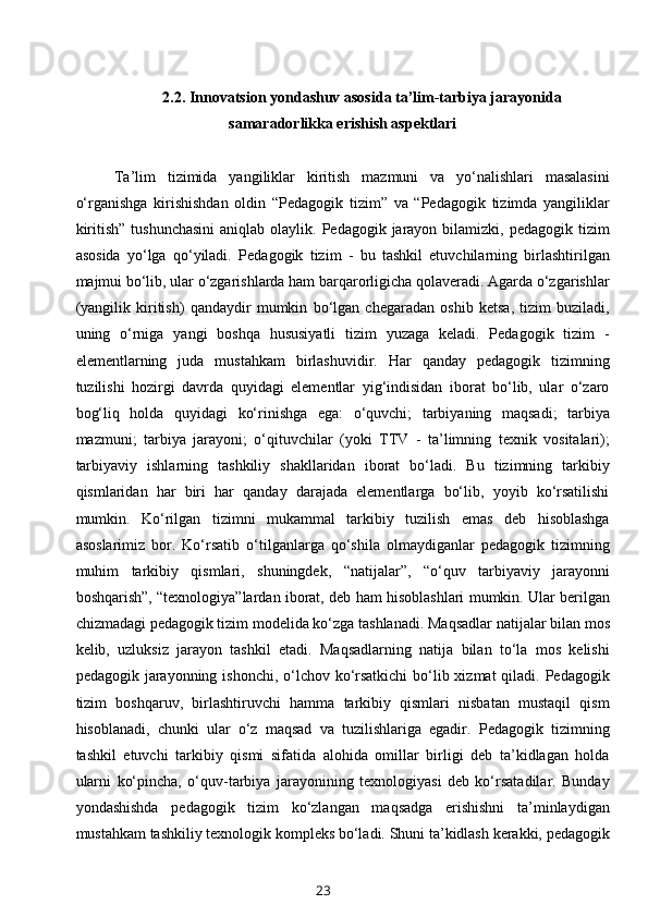 2.2.  Innovatsion yondashuv asosida ta’lim-tarbiya jarayonida
samaradorlikka erishish aspektlari
Ta’lim   tizimida   yangiliklar   kiritish   mazmuni   va   yo‘nalishlari   masalasini
o‘rganishga   kirishishdan   oldin   “Pedagogik   tizim”   va   “Pedagogik   tizimda   yangiliklar
kiritish”  tushunchasini   aniqlab olaylik.  Pedagogik jarayon  bilamizki, pedagogik  tizim
asosida   yo‘lga   qo‘yiladi.   Pedagogik   tizim   -   bu   tashkil   etuvchilarning   birlashtirilgan
majmui bo‘lib, ular o‘zgarishlarda ham barqarorligicha qolaveradi. Agarda o‘zgarishlar
(yangilik   kiritish)   qandaydir   mumkin   bo‘lgan   chegaradan   oshib   ketsa,   tizim   buziladi,
uning   o‘rniga   yangi   boshqa   hususiyatli   tizim   yuzaga   keladi.   Pedagogik   tizim   -
elementlarning   juda   mustahkam   birlashuvidir.   Har   qanday   pedagogik   tizimning
tuzilishi   hozirgi   davrda   quyidagi   elementlar   yig‘indisidan   iborat   bo‘lib,   ular   o‘zaro
bog‘liq   holda   quyidagi   ko‘rinishga   ega:   o‘quvchi;   tarbiyaning   maqsadi;   tarbiya
mazmuni;   tarbiya   jarayoni;   o‘qituvchilar   (yoki   TTV   -   ta’limning   texnik   vositalari);
tarbiyaviy   ishlarning   tashkiliy   shakllaridan   iborat   bo‘ladi.   Bu   tizimning   tarkibiy
qismlaridan   har   biri   har   qanday   darajada   elementlarga   bo‘lib,   yoyib   ko‘rsatilishi
mumkin.   Ko‘rilgan   tizimni   mukammal   tarkibiy   tuzilish   emas   deb   hisoblashga
asoslarimiz   bor.   Ko‘rsatib   o‘tilganlarga   qo‘shila   olmaydiganlar   pedagogik   tizimning
muhim   tarkibiy   qismlari,   shuningdek,   “natijalar”,   “o‘quv   tarbiyaviy   jarayonni
boshqarish”, “texnologiya”lardan iborat, deb ham hisoblashlari mumkin. Ular berilgan
chizmadagi pedagogik tizim modelida ko‘zga tashlanadi. Maqsadlar natijalar bilan mos
kelib,   uzluksiz   jarayon   tashkil   etadi.   Maqsadlarning   natija   bilan   to‘la   mos   kelishi
pedagogik jarayonning ishonchi, o‘lchov ko‘rsatkichi  bo‘lib xizmat  qiladi. Pedagogik
tizim   boshqaruv,   birlashtiruvchi   hamma   tarkibiy   qismlari   nisbatan   mustaqil   qism
hisoblanadi,   chunki   ular   o‘z   maqsad   va   tuzilishlariga   egadir.   Pedagogik   tizimning
tashkil   etuvchi   tarkibiy   qismi   sifatida   alohida   omillar   birligi   deb   ta’kidlagan   holda
ularni   ko‘pincha,   o‘quv-tarbiya   jarayonining   texnologiyasi   deb   ko‘rsatadilar.   Bunday
yondashishda   pedagogik   tizim   ko‘zlangan   maqsadga   erishishni   ta’minlaydigan
mustahkam tashkiliy texnologik kompleks bo‘ladi. Shuni ta’kidlash kerakki, pedagogik
23 