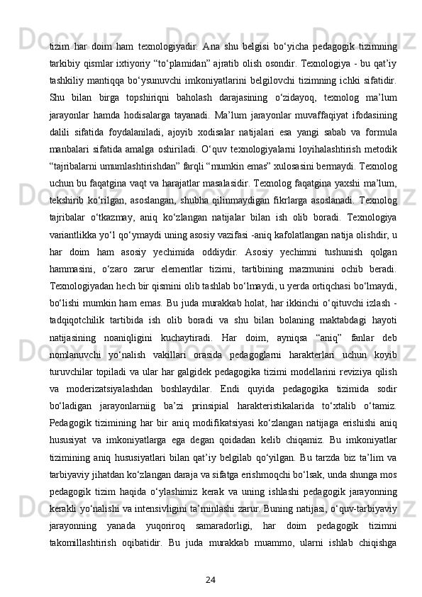 tizim   har   doim   ham   texnologiyadir.   Ana   shu   belgisi   bo‘yicha   pedagogik   tizimning
tarkibiy qismlar ixtiyoriy “to‘plamidan” ajratib olish osondir. Texnologiya - bu qat’iy
tashkiliy   mantiqqa   bo‘ysunuvchi   imkoniyatlarini   belgilovchi   tizimning   ichki   sifatidir.
Shu   bilan   birga   topshiriqni   baholash   darajasining   o‘zidayoq,   texnolog   ma’lum
jarayonlar   hamda   hodisalarga   tayanadi.   Ma’lum   jarayonlar   muvaffaqiyat   ifodasining
dalili   sifatida   foydalaniladi,   ajoyib   xodisalar   natijalari   esa   yangi   sabab   va   formula
manbalari   sifatida   amalga   oshiriladi.   O‘quv   texnologiyalarni   loyihalashtirish   metodik
“tajribalarni umumlashtirishdan” farqli “mumkin emas” xulosasini bermaydi. Texnolog
uchun bu faqatgina vaqt va harajatlar masalasidir. Texnolog faqatgina yaxshi ma’lum,
tekshirib   ko‘rilgan,   asoslangan,   shubha   qilinmaydigan   fikrlarga   asoslanadi.   Texnolog
tajribalar   o‘tkazmay,   aniq   ko‘zlangan   natijalar   bilan   ish   olib   boradi.   Texnologiya
variantlikka yo‘l qo‘ymaydi uning asosiy vazifasi -aniq kafolatlangan natija olishdir, u
har   doim   ham   asosiy   yechimida   oddiydir.   Asosiy   yechimni   tushunish   qolgan
hammasini,   o‘zaro   zarur   elementlar   tizimi,   tartibining   mazmunini   ochib   beradi.
Texnologiyadan hech bir qismini olib tashlab bo‘lmaydi, u yerda ortiqchasi bo‘lmaydi,
bo‘lishi  mumkin ham  emas. Bu juda murakkab holat, har  ikkinchi o‘qituvchi izlash -
tadqiqotchilik   tartibida   ish   olib   boradi   va   shu   bilan   bolaning   maktabdagi   hayoti
natijasining   noaniqligini   kuchaytiradi.   Har   doim,   ayniqsa   “aniq”   fanlar   deb
nomlanuvchi   yo‘nalish   vakillari   orasida   pedagoglarni   harakterlari   uchun   koyib
turuvchilar topiladi va ular har galgidek pedagogika tizimi modellarini reviziya qilish
va   moderizatsiyalashdan   boshlaydilar.   Endi   quyida   pedagogika   tizimida   sodir
bo‘ladigan   jarayonlarniig   ba’zi   prinsipial   harakteristikalarida   to‘xtalib   o‘tamiz.
Pedagogik   tizimining   har   bir   aniq   modifikatsiyasi   ko‘zlangan   natijaga   erishishi   aniq
hususiyat   va   imkoniyatlarga   ega   degan   qoidadan   kelib   chiqamiz.   Bu   imkoniyatlar
tizimining   aniq   hususiyatlari   bilan   qat’iy   belgilab   qo‘yilgan.   Bu   tarzda   biz   ta’lim   va
tarbiyaviy jihatdan ko‘zlangan daraja va sifatga erishmoqchi bo‘lsak, unda shunga mos
pedagogik   tizim   haqida   o‘ylashimiz   kerak   va   uning   ishlashi   pedagogik   jarayonning
kerakli yo‘nalishi va intensivligini ta’minlashi zarur. Buning natijasi, o‘quv-tarbiyaviy
jarayonning   yanada   yuqoriroq   samaradorligi,   har   doim   pedagogik   tizimni
takomillashtirish   oqibatidir.   Bu   juda   murakkab   muammo,   ularni   ishlab   chiqishga
24 