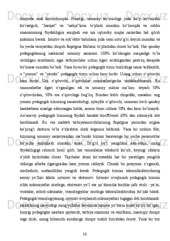 dunyoda   endi   kirishilmoqda.   Hozirgi,   umumiy   ko‘rinishga   juda   ko‘p   ko‘rinishli
ko‘rsatgich,   “harajat”   va   “natija”larni   to‘plash   mumkin   bo‘lmoqda   va   ushbu
muammoning   foydaliligini   aniqlash   esa   uni   iqtisodiy   nuqtai   nazardan   hal   qilish
imkonini beradi. Intuitiv va sub’ektiv baholarni juda oson noto‘g‘ri deyish mumkin va
bu yerda vaziyatdan chiqish faqatgina fikrlarni to‘plashdan iborat bo‘ladi. Har qanday
pedagogikaning   maksimal   umumiy   samarasi   100%   ko‘zlangan   maqsadga   to‘la
erishilgan   xisoblanib,   agar   tarbiyachilar   uchun   ilgari   erishilgandan   pastroq   darajada
bo‘lmasa mumkin bo‘ladi. Yana biron-bir pedagogik tizim tuzilishiga nazar tashlaylik,
u   “yomon”   va   “yaxshi”   pedagogik   tizim   uchun   ham   birdir.   Uning   uchun   o‘qituvchi
ham   birdir.   Uni   o‘qituvchi,   o‘quvchilar   munosabatigacha   soddalashtiramiz.   Bu
munosabatlar   ilgari   o‘rganilgan   edi   va   umumiy   xulosa   ma’lum:   deyarli   50%
o‘qituvchidan,   50%   esa   o‘quvchiga   bog‘liq.   Bundan   kelib   chiqadiki,   masalan:   eng
yomon pedagogik tizimning samaradorligi, aytaylik o‘qituvchi, umuman hech qanday
harakatlarni   amalga   oshirmagan  holda,   ammo   tizim   ishlasa   50%   dan  kam   bo‘lmaydi.
An’anaviy   pedagogik   tizimning   foydali   harakat   koeffitsenti   60%   dan   oshmaydi   deb
hisoblanadi.   Bu   esa   maktab   tarbiyalanuvchilarining   faqatgina   yarmidan   ozgina
ko‘prog‘i   dasturni   to‘la   o‘zlashtira   oladi   deganini   bildiradi.   Yana   bir   muhim   fikr,
tizimning   umumiy   nazariyasidan   ma’lumki   tizimni   baravariga   bir   necha   parametrlar
bo‘yicha   yaxshilash   mumkin   emas.   To‘g‘ri   yo‘l   yangilikni   asta-sekin,   uning
foydaliligiga   ishonch   hosil   qilib,   har   tomonlama   tekshirib   ko‘rib,   keyingi   ishlarni
o‘ylab   kiritishdan   iborat.   Tajribalar   shuni   ko‘rsatadiki   har   bir   yaratilgan   yangilik
oldiniga   albatta   ilgarigisidan   ham   yomon   ishlaydi.   Chunki   bu   jarayonni   o‘rganish,
moslashish,   sustkashlikni   yengish   kerak.   Pedagogik   tizimni   takomillashtirishning
asosiy   yo‘llari   ikkita:   intensiv   va   ekstensiv.   Intensiv   rivojlanish   pedagogik   tizimni
ichki   imkoniyatlar   xisobiga,   ekstensiv   yo‘l   esa   qo‘shimcha   kuchlar   jalb   etish   -   ya’ni,
vositalar,   asbob-uskunalar,   texnologiyalar   xisobiga   takomillashtirishni   ko‘zda   tutadi.
Pedagogik texnologiyaning, intensiv rivojlanish imkoniyatlari tugagan deb hisoblanadi:
maktabning mavjudligi ming yilliklar davomida hamma yo‘llarni sinab ko‘rib bo‘lgan,
hozirgi pedagoglar nasibasi qaytarish, tarbiya mazmuni va vazifasini, mantiqiy chuqur
esga   olish,   uning   birlamchi   asoslariga   chuqur   tushib   borishdan   iborat.   Yana   bir   bor
25 