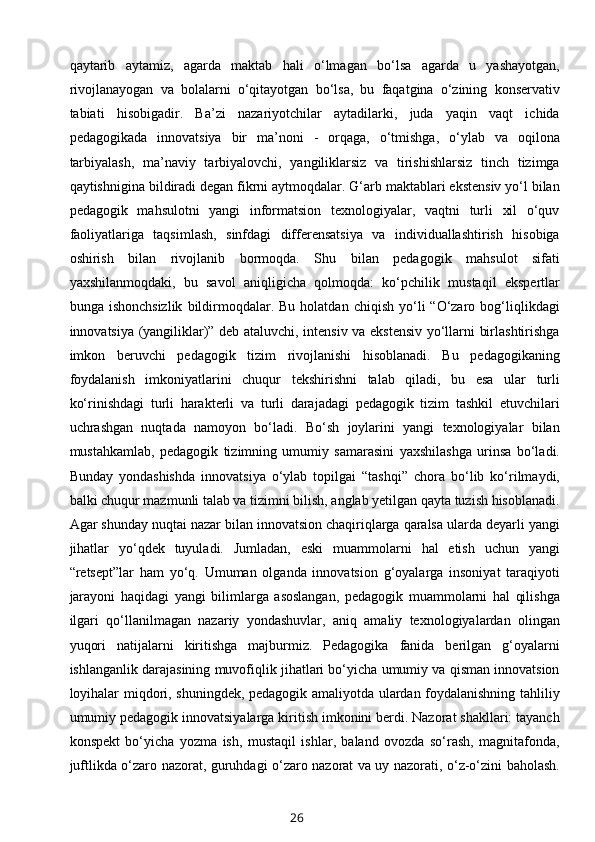 qaytarib   aytamiz,   agarda   maktab   hali   o‘lmagan   bo‘lsa   agarda   u   yashayotgan,
rivojlanayogan   va   bolalarni   o‘qitayotgan   bo‘lsa,   bu   faqatgina   o‘zining   konservativ
tabiati   hisobigadir.   Ba’zi   nazariyotchilar   aytadilarki,   juda   yaqin   vaqt   ichida
pedagogikada   innovatsiya   bir   ma’noni   -   orqaga,   o‘tmishga,   o‘ylab   va   oqilona
tarbiyalash,   ma’naviy   tarbiyalovchi,   yangiliklarsiz   va   tirishishlarsiz   tinch   tizimga
qaytishnigina bildiradi degan fikrni aytmoqdalar. G‘arb maktablari ekstensiv yo‘l bilan
pedagogik   mahsulotni   yangi   informatsion   texnologiyalar,   vaqtni   turli   xil   o‘quv
faoliyatlariga   taqsimlash,   sinfdagi   differensatsiya   va   individuallashtirish   hisobiga
oshirish   bilan   rivojlanib   bormoqda.   Shu   bilan   pedagogik   mahsulot   sifati
yaxshilanmoqdaki,   bu   savol   aniqligicha   qolmoqda:   ko‘pchilik   mustaqil   ekspertlar
bunga  ishonchsizlik   bildirmoqdalar.  Bu  holatdan   chiqish  yo‘li   “O‘zaro  bog‘liqlikdagi
innovatsiya (yangiliklar)” deb ataluvchi, intensiv va ekstensiv yo‘llarni birlashtirishga
imkon   beruvchi   pedagogik   tizim   rivojlanishi   hisoblanadi.   Bu   pedagogikaning
foydalanish   imkoniyatlarini   chuqur   tekshirishni   talab   qiladi,   bu   esa   ular   turli
ko‘rinishdagi   turli   harakterli   va   turli   darajadagi   pedagogik   tizim   tashkil   etuvchilari
uchrashgan   nuqtada   namoyon   bo‘ladi.   Bo‘sh   joylarini   yangi   texnologiyalar   bilan
mustahkamlab,   pedagogik   tizimning   umumiy   samarasini   yaxshilashga   urinsa   bo‘ladi.
Bunday   yondashishda   innovatsiya   o‘ylab   topilgai   “tashqi”   chora   bo‘lib   ko‘rilmaydi,
balki chuqur mazmunli talab va tizimni bilish, anglab yetilgan qayta tuzish hisoblanadi.
Agar shunday nuqtai nazar bilan innovatsion chaqiriqlarga qaralsa ularda deyarli yangi
jihatlar   yo‘qdek   tuyuladi.   Jumladan,   eski   muammolarni   hal   etish   uchun   yangi
“retsept”lar   ham   yo‘q.   Umuman   olganda   innovatsion   g‘oyalarga   insoniyat   taraqiyoti
jarayoni   haqidagi   yangi   bilimlarga   asoslangan,   pedagogik   muammolarni   hal   qilishga
ilgari   qo‘llanilmagan   nazariy   yondashuvlar,   aniq   amaliy   texnologiyalardan   olingan
yuqori   natijalarni   kiritishga   majburmiz.   Pedagogika   fanida   berilgan   g‘oyalarni
ishlanganlik darajasining muvofiqlik jihatlari bo‘yicha umumiy va qisman innovatsion
loyihalar miqdori, shuningdek, pedagogik amaliyotda ulardan foydalanishning tahliliy
umumiy pedagogik innovatsiyalarga kiritish imkonini berdi. Nazorat shakllari: tayanch
konspekt   bo‘yicha   yozma   ish,   mustaqil   ishlar,   baland   ovozda   so‘rash,   magnitafonda,
juftlikda o‘zaro nazorat, guruhdagi o‘zaro nazorat va uy nazorati, o‘z-o‘zini baholash.
26 