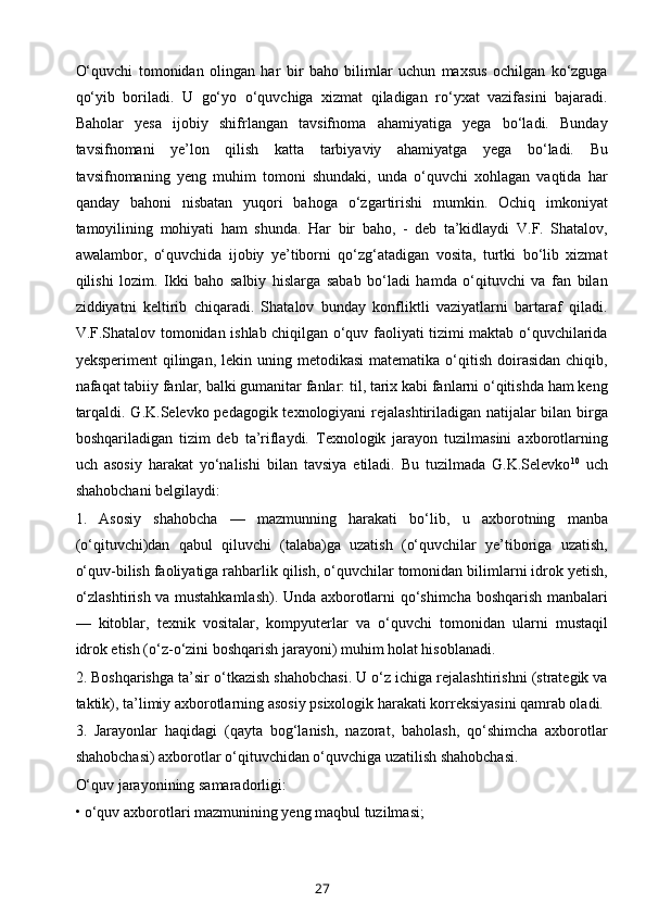 O‘quvchi   tomonidan   olingan   har   bir   baho   bilimlar   uchun   maxsus   ochilgan   ko‘zguga
qo‘yib   boriladi.   U   go‘yo   o‘quvchiga   xizmat   qiladigan   ro‘yxat   vazifasini   bajaradi.
Baholar   yesa   ijobiy   shifrlangan   tavsifnoma   ahamiyatiga   yega   bo‘ladi.   Bunday
tavsifnomani   ye’lon   qilish   katta   tarbiyaviy   ahamiyatga   yega   bo‘ladi.   Bu
tavsifnomaning   yeng   muhim   tomoni   shundaki,   unda   o‘quvchi   xohlagan   vaqtida   har
qanday   bahoni   nisbatan   yuqori   bahoga   o‘zgartirishi   mumkin.   Ochiq   imkoniyat
tamoyilining   mohiyati   ham   shunda.   Har   bir   baho,   -   deb   ta’kidlaydi   V.F.   Shatalov,
awalambor,   o‘quvchida   ijobiy   ye’tiborni   qo‘zg‘atadigan   vosita,   turtki   bo‘lib   xizmat
qilishi   lozim.   Ikki   baho   salbiy   hislarga   sabab   bo‘ladi   hamda   o‘qituvchi   va   fan   bilan
ziddiyatni   keltirib   chiqaradi.   Shatalov   bunday   konfliktli   vaziyatlarni   bartaraf   qiladi.
V.F.Shatalov tomonidan ishlab chiqilgan o‘quv faoliyati tizimi maktab o‘quvchilarida
yeksperiment   qilingan,  lekin  uning  metodikasi   matematika  o‘qitish  doirasidan  chiqib,
nafaqat tabiiy fanlar, balki gumanitar fanlar: til, tarix kabi fanlarni o‘qitishda ham keng
tarqaldi. G.K.Selevko pedagogik texnologiyani rejalashtiriladigan natijalar bilan birga
boshqariladigan   tizim   deb   ta’riflaydi.   Texnologik   jarayon   tuzilmasini   axborotlarning
uch   asosiy   harakat   yo‘nalishi   bilan   tavsiya   etiladi.   Bu   tuzilmada   G.K.Selevko 10
  uch
shahobchani belgilaydi: 
1.   Asosiy   shahobcha   —   mazmunning   harakati   bo‘lib,   u   axborotning   manba
(o‘qituvchi)dan   qabul   qiluvchi   (talaba)ga   uzatish   (o‘quvchilar   ye’tiboriga   uzatish,
o‘quv-bilish faoliyatiga rahbarlik qilish, o‘quvchilar tomonidan bilimlarni idrok yetish,
o‘zlashtirish va mustahkamlash). Unda axborotlarni qo‘shimcha boshqarish manbalari
—   kitoblar,   texnik   vositalar,   kompyuterlar   va   o‘quvchi   tomonidan   ularni   mustaqil
idrok etish (o‘z-o‘zini boshqarish jarayoni) muhim holat hisoblanadi. 
2. Boshqarishga ta’sir o‘tkazish shahobchasi. U o‘z ichiga rejalashtirishni (strategik va
taktik), ta’limiy axborotlarning asosiy psixologik harakati korreksiyasini qamrab oladi. 
3.   Jarayonlar   haqidagi   (qayta   bog‘lanish,   nazorat,   baholash,   qo‘shimcha   axborotlar
shahobchasi) axborotlar o‘qituvchidan o‘quvchiga uzatilish shahobchasi. 
O‘quv jarayonining samaradorligi: 
• o‘quv axborotlari mazmunining yeng maqbul tuzilmasi; 
27 