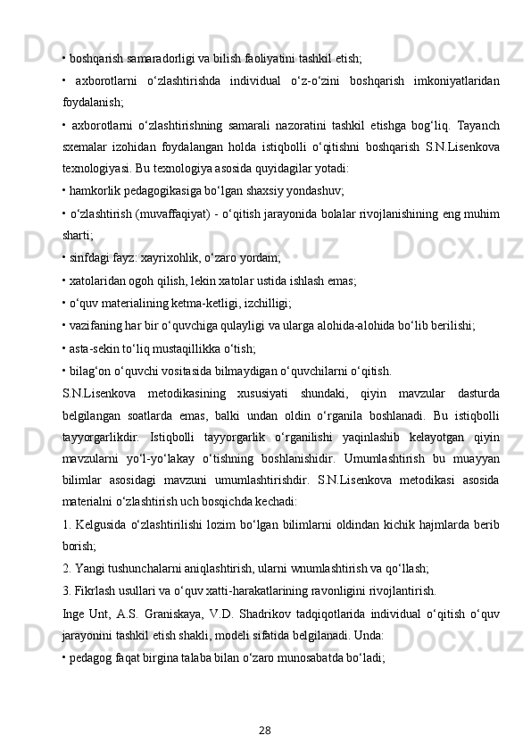 • boshqarish samaradorligi va bilish faoliyatini tashkil etish; 
•   axborotlarni   o‘zlashtirishda   individual   o‘z-o‘zini   boshqarish   imkoniyatlaridan
foydalanish; 
•   axborotlarni   o‘zlashtirishning   samarali   nazoratini   tashkil   etishga   bog‘liq.   Tayanch
sxemalar   izohidan   foydalangan   holda   istiqbolli   o‘qitishni   boshqarish   S.N.Lisenkova
texnologiyasi. Bu texnologiya asosida quyidagilar yotadi: 
• hamkorlik pedagogikasiga bo‘lgan shaxsiy yondashuv; 
• o‘zlashtirish (muvaffaqiyat) - o‘qitish jarayonida bolalar rivojlanishining eng muhim
sharti; 
• sinfdagi fayz: xayrixohlik, o‘zaro yordam; 
• xatolaridan ogoh qilish, lekin xatolar ustida ishlash emas; 
• o‘quv materialining ketma-ketligi, izchilligi; 
• vazifaning har bir o‘quvchiga qulayligi va ularga alohida-alohida bo‘lib berilishi; 
• asta-sekin to‘liq mustaqillikka o‘tish;
• bilag‘on o‘quvchi vositasida bilmaydigan o‘quvchilarni o‘qitish. 
S.N.Lisenkova   metodikasining   xususiyati   shundaki,   qiyin   mavzular   dasturda
belgilangan   soatlarda   emas,   balki   undan   oldin   o‘rganila   boshlanadi.   Bu   istiqbolli
tayyorgarlikdir.   Istiqbolli   tayyorgarlik   o‘rganilishi   yaqinlashib   kelayotgan   qiyin
mavzularni   yo‘l-yo‘lakay   o‘tishning   boshlanishidir.   Umumlashtirish   bu   muayyan
bilimlar   asosidagi   mavzuni   umumlashtirishdir.   S.N.Lisenkova   metodikasi   asosida
materialni o‘zlashtirish uch bosqichda kechadi: 
1. Kelgusida  o‘zlashtirilishi  lozim  bo‘lgan bilimlarni  oldindan kichik hajmlarda berib
borish; 
2. Yangi tushunchalarni aniqlashtirish, ularni wnumlashtirish va qo‘llash;
3. Fikrlash usullari va o‘quv xatti-harakatlarining ravonligini rivojlantirish. 
Inge   Unt,   A.S.   Graniskaya,   V.D.   Shadrikov   tadqiqotlarida   individual   o‘qitish   o‘quv
jarayonini tashkil etish shakli, modeli sifatida belgilanadi. Unda: 
• pedagog faqat birgina talaba bilan o‘zaro munosabatda bo‘ladi; 
28 