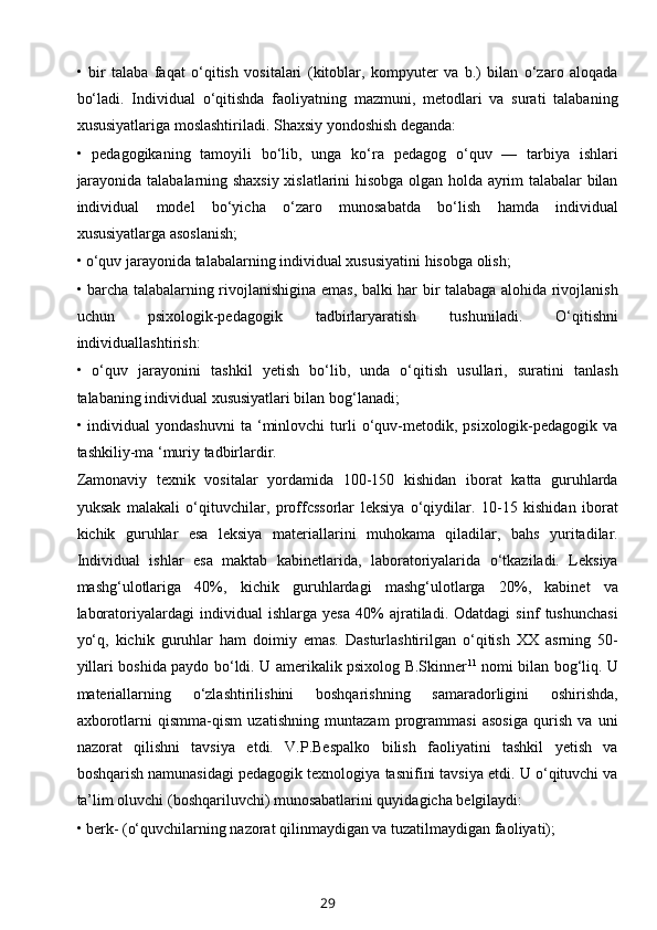 •   bir   talaba   faqat   o‘qitish   vositalari   (kitoblar,   kompyuter   va   b.)   bilan   o‘zaro   aloqada
bo‘ladi.   Individual   o‘qitishda   faoliyatning   mazmuni,   metodlari   va   surati   talabaning
xususiyatlariga moslashtiriladi. Shaxsiy yondoshish deganda: 
•   pedagogikaning   tamoyili   bo‘lib,   unga   ko‘ra   pedagog   o‘quv   —   tarbiya   ishlari
jarayonida talabalarning shaxsiy xislatlarini hisobga olgan holda ayrim talabalar bilan
individual   model   bo‘yicha   o‘zaro   munosabatda   bo‘lish   hamda   individual
xususiyatlarga asoslanish; 
• o‘quv jarayonida talabalarning individual xususiyatini hisobga olish; 
• barcha talabalarning rivojlanishigina emas, balki har bir talabaga alohida rivojlanish
uchun   psixologik-pedagogik   tadbirlaryaratish   tushuniladi.   O‘qitishni
individuallashtirish: 
•   o‘quv   jarayonini   tashkil   yetish   bo‘lib,   unda   o‘qitish   usullari,   suratini   tanlash
talabaning individual xususiyatlari bilan bog‘lanadi; 
•  individual   yondashuvni   ta  ‘minlovchi   turli   o‘quv-metodik,   psixologik-pedagogik   va
tashkiliy-ma ‘muriy tadbirlardir. 
Zamonaviy   texnik   vositalar   yordamida   100-150   kishidan   iborat   katta   guruhlarda
yuksak   malakali   o‘qituvchilar,   proffcssorlar   leksiya   o‘qiydilar.   10-15   kishidan   iborat
kichik   guruhlar   esa   leksiya   materiallarini   muhokama   qiladilar,   bahs   yuritadilar.
Individual   ishlar   esa   maktab   kabinetlarida,   laboratoriyalarida   o‘tkaziladi.   Leksiya
mashg‘ulotlariga   40%,   kichik   guruhlardagi   mashg‘ulotlarga   20%,   kabinet   va
laboratoriyalardagi   individual   ishlarga   yesa   40%   ajratiladi.   Odatdagi   sinf   tushunchasi
yo‘q,   kichik   guruhlar   ham   doimiy   emas.   Dasturlashtirilgan   o‘qitish   XX   asrning   50-
yillari boshida paydo bo‘ldi. U amerikalik psixolog B.Skinner 11
  nomi bilan bog‘liq. U
materiallarning   o‘zlashtirilishini   boshqarishning   samaradorligini   oshirishda,
axborotlarni   qismma-qism   uzatishning   muntazam   programmasi   asosiga   qurish   va   uni
nazorat   qilishni   tavsiya   etdi.   V.P.Bespalko   bilish   faoliyatini   tashkil   yetish   va
boshqarish namunasidagi pedagogik texnologiya tasnifini tavsiya etdi. U o‘qituvchi va
ta’lim oluvchi (boshqariluvchi) munosabatlarini quyidagicha belgilaydi: 
• berk- (o‘quvchilarning nazorat qilinmaydigan va tuzatilmaydigan faoliyati); 
29 