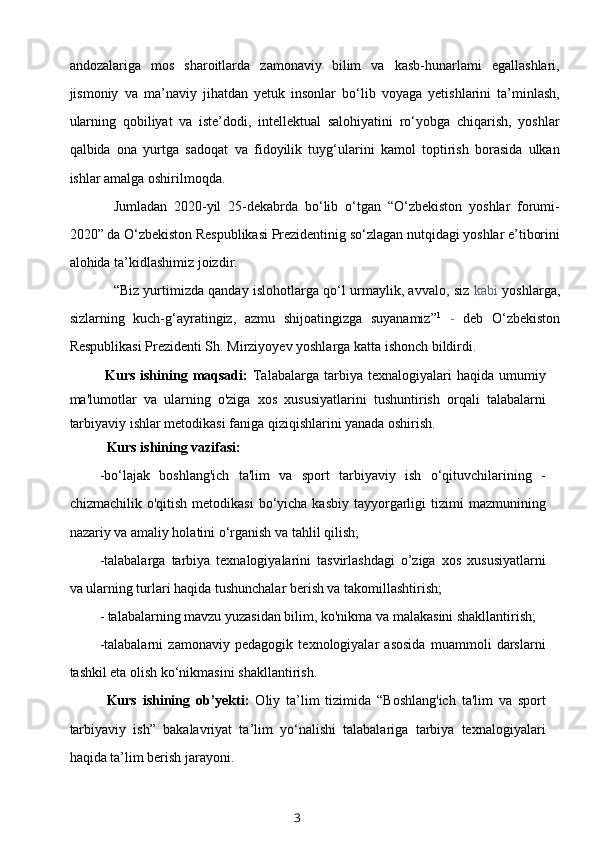 andozalariga   mos   sharoitlarda   zamonaviy   bilim   va   kasb-hunarlami   egallashlari,
jismoniy   va   ma’naviy   jihatdan   yetuk   insonlar   bo‘lib   voyaga   yetishlarini   ta’minlash,
ularning   qobiliyat   va   iste’dodi,   intellektual   salohiyatini   ro‘yobga   chiqarish,   yoshlar
qalbida   ona   yurtga   sadoqat   va   fidoyilik   tuyg‘ularini   kamol   toptirish   borasida   ulkan
ishlar amalga oshirilmoqda.
Jumladan   2020-yil   25-dekabrda   bo‘lib   o‘tgan   “O‘zbekiston   yoshlar   forumi-
2020” da O‘zbekiston Respublikasi Prezidentinig so‘zlagan nutqidagi yoshlar e’tiborini
alohida ta’kidlashimiz joizdir.
“Biz yurtimizda qanday islohotlarga qo‘l urmaylik, avvalo, siz   kabi   yoshlarga,
sizlarning   kuch-g‘ayratingiz,   azmu   shijoatingizga   suyanamiz” 1
  -   deb   O‘zbekiston
Respublikasi Prezidenti Sh. Mirziyoyev yoshlarga katta ishonch bildirdi.
Kurs  ishining  maqsadi:   Talabalarga   tarbiya  texnalogiyalari  haqida  umumiy
ma'lumotlar   va   ularning   o'ziga   xos   xususiyatlarini   tushuntirish   orqali   talabalarni
tarbiyaviy ishlar metodikasi faniga qiziqishlarini yanada oshirish.
Kurs ishining vazifasi:
-bo‘lajak   boshlang'ich   ta'lim   va   sport   tarbiyaviy   ish   o‘qituvchilarining   -
chizmachilik  o'qitish  metodikasi   bo‘yicha  kasbiy  tayyorgarligi   tizimi   mazmunining
nazariy va amaliy holatini o‘rganish va tahlil qilish;
-talabalarga   tarbiya   texnalogiyalarini   tasvirlashdagi   o’ziga   xos   xususiyatlarni
va ularning turlari haqida tushunchalar berish va takomillashtirish;
- talabalarning mavzu yuzasidan bilim, ko'nikma va malakasini shakllantirish;
-talabalarni   zamonaviy   pedagogik   texnologiyalar   asosida   muammoli   darslarni
tashkil eta olish ko‘nikmasini shakllantirish.
Kurs   ishining   ob’yekti:   Oliy   ta’lim   tizimida   “Boshlang'ich   ta'lim   va   sport
tarbiyaviy   ish”   bakalavriyat   ta’lim   yo‘nalishi   talabalariga   tarbiya   texnalogiyalari
haqida ta’lim berish jarayoni.
3