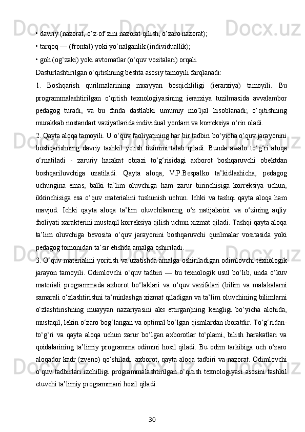 • davriy (nazorat, o‘z-of’zini nazorat qilish, o‘zaro nazorat); 
• tarqoq — (frontal) yoki yo‘nalganlik (individuallik); 
• goh (og‘zaki) yoki avtomatlar (o‘quv vositalari) orqali. 
Dasturlashtirilgan o‘qitishning beshta asosiy tamoyili farqlanadi: 
1.   Boshqarish   qurilmalarining   muayyan   bosqichliligi   (ierarxiya)   tamoyili.   Bu
programmalashtirilgan   o‘qitish   texnologiyasining   ierarxiya   tuzilmasida   avvalambor
pedagog   turadi,   va   bu   fanda   dastlabki   umumiy   mo‘ljal   hisoblanadi;   o‘qitishning
murakkab nostandart vaziyatlarida individual yordam va korreksiya o‘rin oladi. 
2. Qayta aloqa tamoyili. U o‘quv faoliyatining har bir tadbiri bo‘yicha o‘quv jarayonini
boshqarishning   davriy   tashkil   yetish   tizimini   talab   qiladi.   Bunda   awalo   to‘g‘ri   aloqa
o‘rnatiladi   -   zaruriy   harakat   obrazi   to‘g‘risidagi   axborot   boshqaruvchi   obektdan
boshqariluvchiga   uzatiladi.   Qayta   aloqa,   V.P.Bespalko   ta’kidlashicha,   pedagog
uchungina   emas,   balki   ta’lim   oluvchiga   ham   zarur   birinchisiga   korreksiya   uchun,
ikkinchisiga   esa   o‘quv   materialini   tushunish   uchun.   Ichki   va   tashqi   qayta   aloqa   ham
mavjud.   Ichki   qayta   aloqa   ta’lim   oluvchilarning   o‘z   natijalarini   va   o‘zining   aqliy
faoliyati xarakterini mustaqil korreksiya qilish uchun xizmat qiladi. Tashqi qayta aloqa
ta’lim   oluvchiga   bevosita   o‘quv   jarayonini   boshqaruvchi   qurilmalar   vositasida   yoki
pedagog tomonidan ta’sir etishda amalga oshiriladi. 
3. O‘quv materialini yoritish va uzatishda amalga oshiriladigan odimlovchi texnologik
jarayon  tamoyili. Odimlovchi   o‘quv  tadbiri   — bu  texnologik usul  bo‘lib, unda  o‘kuv
materiali   programmada   axborot   bo‘laklari   va   o‘quv   vazifalari   (bilim   va   malakalarni
samarali o‘zlashtirishni ta’minlashga xizmat qiladigan va ta’lim oluvchining bilimlarni
o‘zlashtirishning   muayyan   nazariyasini   aks   ettirgan)ning   kengligi   bo‘yicha   alohida,
mustaqil, lekin o‘zaro bog‘langan va optimal bo‘lgan qismlardan iboratdir. To‘g‘ridan-
to‘g‘ri   va   qayta   aloqa   uchun   zarur   bo‘lgan   axborotlar   to‘plami,   bilish   harakatlari   va
qoidalarining  ta’limiy  programma  odimini   hosil  qiladi.  Bu  odim  tarkibiga  uch  o‘zaro
aloqador kadr (zveno) qo‘shiladi: axborot, qayta aloqa tadbiri va nazorat. Odimlovchi
o‘quv  tadbirlari   izchilligi  programmalashtirilgan  o‘qitish   texnologiyasi  asosini  tashkil
etuvchi ta’limiy programmani hosil qiladi.
30 