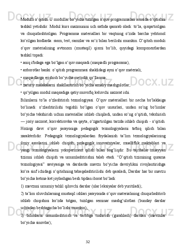 Modulli o‘qitish. U modullar bo‘yicha tuzilgan o‘quv programmalari asosida o‘qitishni
tashkil yetishdir. Modul kurs mazmunini uch sathda qamrab oladi: to‘la, qisqartirilgan
va   chuqurlashtirilgan.   Programma   materiallari   bir   vaqtning   o‘zida   barcha   yehtimol
ko‘rilgan kodlarda: rasm, test, ramzlar va so‘z bilan berilishi mumkin. O‘qitish moduli
o‘quv   materialining   avtonom   (mustaqil)   qismi   bo‘lib,   quyidagi   komponentlardan
tashkil topadi: 
• aniq ifodaga ega bo‘lgan o‘quv maqsadi (maqsadli programma); 
• axborotlar banki: o‘qitish programmasi shaklidagi ayni o‘quv materiali; 
• maqsadlarga erishish bo‘yicha metodik qo‘llanma; 
• zaruriy malakalarni shakllantirish bo‘yicha amaliy mashgulotlar; 
• qo‘yilgan modul maqsadiga qatiy muvofiq keluvchi nazorat ishi. 
Bilimlarni   to‘la   o‘zlashtirish   texnologiyasi.   O‘quv   materiallari   bir   necha   bo‘laklaiga
bo‘linadi:   o‘zlashtirilishi   tegishli   bo‘lgan   o‘quv   unsurlari,   undan   so‘ng   bo‘limlar
bo‘yicha tekshirish uchun materiallar ishlab chiqiladi, undan so‘ng o‘qitish, tekshirish
— joriy nazorat, korrektirovka va qayta, o‘zgartirilgan tarzda ishlab chiqish - o‘qitish.
Hozirgi   davr   o‘quv   jarayoniga   pedagogik   texnologiyalarni   tatbiq   qilish   bilan
xarakterlidir.   Pedagogik   texnologiyalardan   foydalanish   ta’lim   texnologiyalarining
ilmiy   asoslarini   ishlab   chiqish,   pedagogik   innovatsiyalar,   mualliflik   maktablari   va
yangi   texnologiyalarni   yeksperiment   qilish   bilan   bog‘liqdir.   Bu   tajribalar   muayyan
tizimni   ishlab   chiqish   va   umumlashtirishni   talab   etadi.   “O‘qitish   tizimining   qurama
texnologiyasi”   saviyasiga   va   darslarda   mavzu   bo‘yicha   davriylikni   rivojlantirishga
ko‘ra sinf ichidagi o‘qitishning tabaqalashtirilishi  deb qaraladi, Darslar  har bir mavzu
bo‘yicha ketma-ket joylashgan besh tipdan iborat bo‘ladi: 
1) mavzuni umumiy tahlil qiluvchi darslar (ular leksiyalar deb yuritiladi); 
2) ta’lim oluvchilarning mustaqil ishlari jarayonida o‘quv materialining chuqurlashtirib
ishlab   chiqishini   ko‘zda   tutgan,   tuzilgan   seminar   mashg‘ulotlari   (bunday   darslar
uchtadan beshtagacha bo‘lishi mumkin); 
3)   bilimlarni   umumlashtirish   va   tartibga   tushirish   (gurahlash)   darslari   (mavzular
bo‘yicha sinovlar);
32 