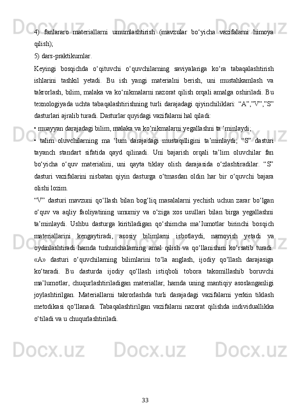 4)   fanlararo   materiallarni   umumlashtirish   (mavzular   bo‘yicha   vazifalarni   himoya
qilish); 
5) dars-praktikumlar. 
Keyingi   bosqichda   o‘qituvchi   o‘quvchilarning   saviyalariga   ko‘ra   tabaqalashtirish
ishlarini   tashkil   yetadi.   Bu   ish   yangi   materialni   berish,   uni   mustahkamlash   va
takrorlash, bilim, malaka va ko‘nikmalarni nazorat qilish orqali amalga oshiriladi. Bu
texnologiyada   uchta   tabaqalashtirishning   turli   darajadagi   qiyinchiliklari:   “A”,”V”,”S”
dasturlari ajralib turadi. Dasturlar quyidagi vazifalarni hal qiladi: 
• muayyan darajadagi bilim, malaka va ko‘nikmalarni yegallashni ta ‘minlaydi;
•   talim   oluvchilarning   ma   ‘lum   darajadagi   mustaqilligini   ta’minlaydi;   “S”   dasturi
tayanch   standart   sifatida   qayd   qilinadi.   Uni   bajarish   orqali   ta’lim   oluvchilar   fan
bo‘yicha   o‘quv   materialini,   uni   qayta   tiklay   olish   darajasida   o‘zlashtiradilar.   “S”
dasturi   vazifalarini   nisbatan   qiyin   dasturga   o‘tmasdan   oldin   har   bir   o‘quvchi   bajara
olishi lozim. 
“V”   dasturi   mavzuni   qo‘llash   bilan   bog‘liq   masalalarni   yechish   uchun   zarar   bo‘lgan
o‘quv   va   aqliy   faoliyatining   umumiy   va   o‘ziga   xos   usullari   bilan   birga   yegallashni
ta’minlaydi.   Ushbu   dasturga   kiritiladigan   qo‘shimcha   ma’Iumotlar   birinchi   bosqich
materiallarini   kengaytiradi,   asosiy   bilimlarni   isbotlaydi,   namoyish   yetadi   va
oydinlashtiradi   hamda   tushunchalarning   amal   qilish   va   qo‘llanishini   ko‘rsatib   turadi.
«A»   dasturi   o‘quvchilarning   bilimlarini   to‘la   anglash,   ijodiy   qo‘llash   darajasiga
ko‘taradi.   Bu   dasturda   ijodiy   qo‘llash   istiqboli   tobora   takomillashib   boruvchi
ma’lumotlar,   chuqurlashtiriladigan   materiallar,   hamda   uning   mantiqiy   asoslanganligi
joylashtirilgan.   Materiallarni   takrorlashda   turli   darajadagi   vazifalarni   yerkin   tiklash
metodikasi   qo‘llanadi.   Tabaqalashtirilgan   vazifalarni   nazorat   qilishda   individuallikka
o‘tiladi va u chuqurlashtiriladi.
33 