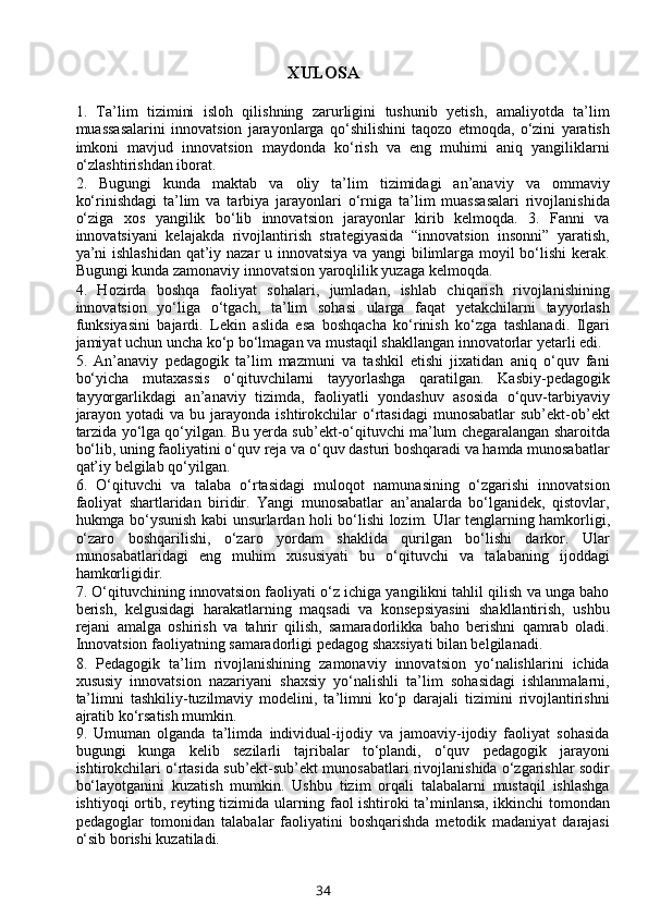 XULOSA
1.   Ta’lim   tizimini   isloh   qilishning   zarurligini   tushunib   yetish,   amaliyotda   ta’lim
muassasalarini   innovatsion   jarayonlarga   qo‘shilishini   taqozo   etmoqda,   o‘zini   yaratish
imkoni   mavjud   innovatsion   maydonda   ko‘rish   va   eng   muhimi   aniq   yangiliklarni
o‘zlashtirishdan iborat. 
2.   Bugungi   kunda   maktab   va   oliy   ta’lim   tizimidagi   an’anaviy   va   ommaviy
ko‘rinishdagi   ta’lim   va   tarbiya   jarayonlari   o‘rniga   ta’lim   muassasalari   rivojlanishida
o‘ziga   xos   yangilik   bo‘lib   innovatsion   jarayonlar   kirib   kelmoqda.   3.   Fanni   va
innovatsiyani   kelajakda   rivojlantirish   strategiyasida   “innovatsion   insonni”   yaratish,
ya’ni ishlashidan qat’iy nazar u innovatsiya va yangi  bilimlarga moyil bo‘lishi kerak.
Bugungi kunda zamonaviy innovatsion yaroqlilik yuzaga kelmoqda. 
4.   Hozirda   boshqa   faoliyat   sohalari,   jumladan,   ishlab   chiqarish   rivojlanishining
innovatsion   yo‘liga   o‘tgach,   ta’lim   sohasi   ularga   faqat   yetakchilarni   tayyorlash
funksiyasini   bajardi.   Lekin   aslida   esa   boshqacha   ko‘rinish   ko‘zga   tashlanadi.   Ilgari
jamiyat uchun uncha ko‘p bo‘lmagan va mustaqil shakllangan innovatorlar yetarli edi. 
5.   An’anaviy   pedagogik   ta’lim   mazmuni   va   tashkil   etishi   jixatidan   aniq   o‘quv   fani
bo‘yicha   mutaxassis   o‘qituvchilarni   tayyorlashga   qaratilgan.   Kasbiy-pedagogik
tayyorgarlikdagi   an’anaviy   tizimda,   faoliyatli   yondashuv   asosida   o‘quv-tarbiyaviy
jarayon  yotadi   va bu  jarayonda  ishtirokchilar  o‘rtasidagi   munosabatlar  sub’ekt-ob’ekt
tarzida yo‘lga qo‘yilgan. Bu yerda sub’ekt-o‘qituvchi ma’lum chegaralangan sharoitda
bo‘lib, uning faoliyatini o‘quv reja va o‘quv dasturi boshqaradi va hamda munosabatlar
qat’iy belgilab qo‘yilgan. 
6.   O‘qituvchi   va   talaba   o‘rtasidagi   muloqot   namunasining   o‘zgarishi   innovatsion
faoliyat   shartlaridan   biridir.   Yangi   munosabatlar   an’analarda   bo‘lganidek,   qistovlar,
hukmga bo‘ysunish kabi unsurlardan holi bo‘lishi lozim.   Ular tenglarning hamkorligi,
o‘zaro   boshqarilishi,   o‘zaro   yordam   shaklida   qurilgan   bo‘lishi   darkor.   Ular
munosabatlaridagi   eng   muhim   xususiyati   bu   o‘qituvchi   va   talabaning   ijoddagi
hamkorligidir. 
7. O‘qituvchining innovatsion faoliyati o‘z ichiga yangilikni tahlil qilish va unga baho
berish,   kelgusidagi   harakatlarning   maqsadi   va   konsepsiyasini   shakllantirish,   ushbu
rejani   amalga   oshirish   va   tahrir   qilish,   samaradorlikka   baho   berishni   qamrab   oladi.
Innovatsion faoliyatning samaradorligi pedagog shaxsiyati bilan belgilanadi. 
8.   Pedagogik   ta’lim   rivojlanishining   zamonaviy   innovatsion   yo‘nalishlarini   ichida
xususiy   innovatsion   nazariyani   shaxsiy   yo‘nalishli   ta’lim   sohasidagi   ishlanmalarni,
ta’limni   tashkiliy-tuzilmaviy   modelini,   ta’limni   ko‘p   darajali   tizimini   rivojlantirishni
ajratib ko‘rsatish mumkin. 
9.   Umuman   olganda   ta’limda   individual-ijodiy   va   jamoaviy-ijodiy   faoliyat   sohasida
bugungi   kunga   kelib   sezilarli   tajribalar   to‘plandi,   o‘quv   pedagogik   jarayoni
ishtirokchilari o‘rtasida sub’ekt-sub’ekt munosabatlari rivojlanishida o‘zgarishlar sodir
bo‘layotganini   kuzatish   mumkin.   Ushbu   tizim   orqali   talabalarni   mustaqil   ishlashga
ishtiyoqi ortib, reyting tizimida ularning faol ishtiroki ta’minlansa, ikkinchi tomondan
pedagoglar   tomonidan   talabalar   faoliyatini   boshqarishda   metodik   madaniyat   darajasi
o‘sib borishi kuzatiladi.
34 