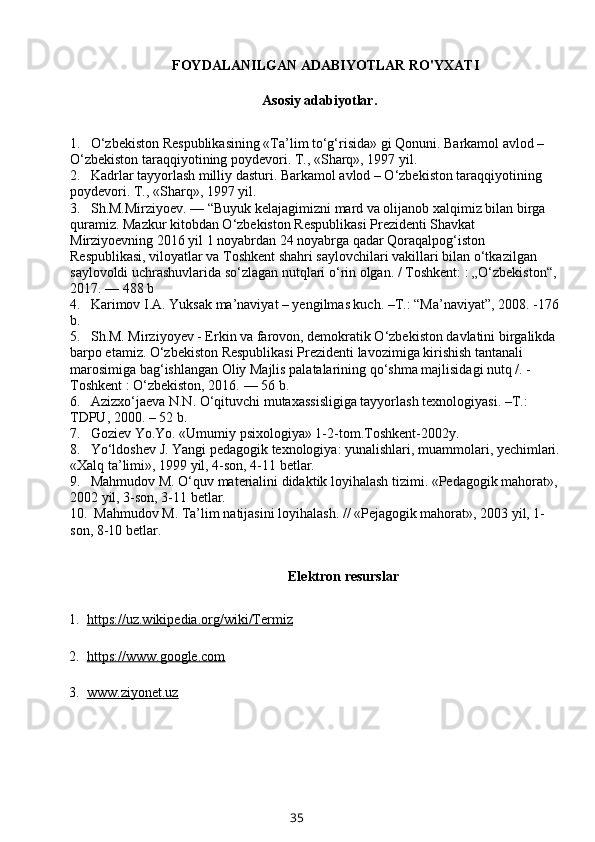 FOYDALANILGAN ADABIYOTLAR RO'YXATI
          Asosiy adabiyotlar.
1. O‘zbekiston Respublikasining «Ta’lim to‘g‘risida» gi Qonuni. Barkamol avlod – 
O‘zbekiston taraqqiyotining poydevori. T., «Sharq», 1997 yil. 
2. Kadrlar tayyorlash milliy dasturi. Barkamol avlod – O‘zbekiston taraqqiyotining 
poydevori. T., «Sharq», 1997 yil. 
3. Sh.M.Mirziyoev.   — “Buyuk kelajagimizni mard va olijanob xalqimiz bilan birga 
quramiz. Mazkur kitobdan O‘zbekiston Respublikasi Prezidenti Shavkat 
Mirziyoevning 2016 yil 1 noyabrdan 24 noyabrga qadar Qoraqalpog‘iston 
Respublikasi, viloyatlar va Toshkent shahri saylovchilari vakillari bilan o‘tkazilgan 
saylovoldi uchrashuvlarida so‘zlagan nutqlari o‘rin olgan. / Toshkent:   : „O‘zbekiston“, 
2017.   — 488 b 
4. Karimov I.A. Yuksak ma’naviyat – yengilmas kuch. –T.: “Ma’naviyat”, 2008. -176
b. 
5. Sh.M. Mirziyoyev - Erkin va farovon, demokratik O‘zbekiston davlatini birgalikda 
barpo etamiz. O‘zbekiston Respublikasi Prezidenti lavozimiga kirishish tantanali 
marosimiga bag‘ishlangan Oliy Majlis palatalarining qo‘shma majlisidagi nutq /. - 
Toshkent   : O‘zbekiston, 2016.   — 56 b. 
6. Azizxo‘jaeva N.N. O‘qituvchi mutaxassisligiga tayyorlash texnologiyasi. –T.: 
TDPU, 2000. – 52 b. 
7. Goziev Yo.Yo. «Umumiy psixologiya» 1-2-tom.Toshkent-2002y. 
8. Yo‘ldoshev J. Yangi pedagogik texnologiya: yunalishlari, muammolari, yechimlari.
«Xalq ta’limi», 1999 yil, 4-son, 4-11 betlar. 
9. Mahmudov M. O‘quv materialini didaktik loyihalash tizimi. «Pedagogik mahorat»,
2002 yil, 3-son, 3-11 betlar. 
10.  Mahmudov M. Ta’lim natijasini loyihalash. // «Pejagogik mahorat», 2003 yil, 1-
son, 8-10 betlar.
Elektron resurslar
  1.   https://uz.wikipedia.org/wiki/Termiz
  2.   https://www.google.com
  3.   www.ziyonet.uz
35 