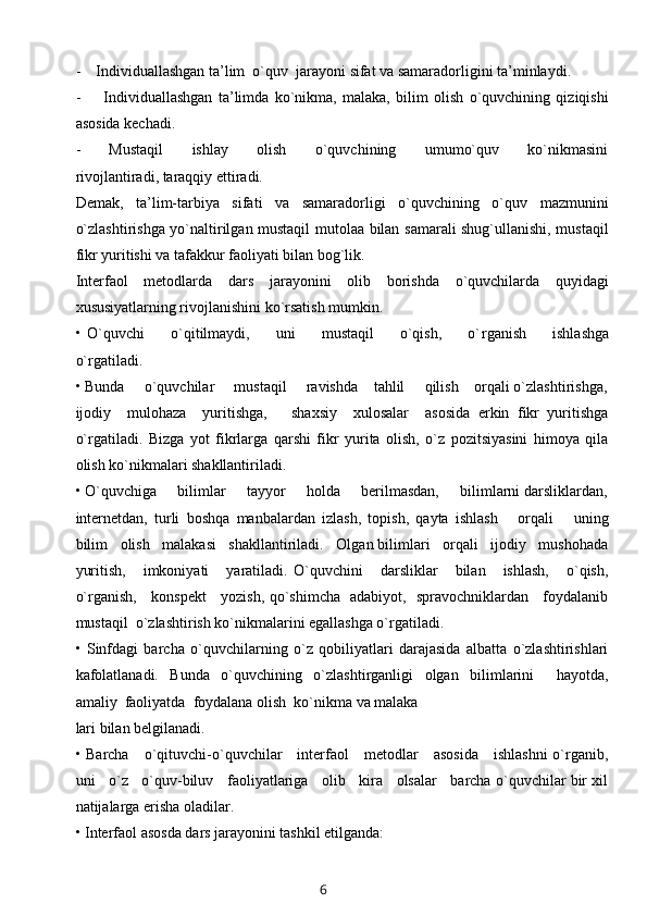 -    Individuallashgan ta’lim  o`quv  jarayoni  s ifat   va samaradorligini ta’minlaydi.
-         Individuallashgan   ta’limda   ko`nikma,   malaka,   bilim   olish   o`quvchining   qiziqishi
asosida kechadi.
-         Mustaqil         ishlay         olish         o`quvchining         umumo`quv         ko`nikmasini
rivojlantiradi, taraqqiy ettiradi.
Demak,   ta’lim-tarbiya   sifati   va   samaradorligi   o`quvchining   o`quv   mazmunini
o`zlashtirishga yo`naltirilgan mustaqil mutolaa bilan samarali shug`ullanishi, mustaqil
fikr yuritishi va tafakkur faoliyati bilan bog`lik.
Interfaol   metodlarda   dars   jarayonini   olib   borishda   o`quvchilarda   quyidagi
xususiyatlarning rivojlanishini ko`rsatish mumkin.
•   O`quvchi         o`qitilmaydi,         uni         mustaqil         o`qish,         o` rganish         ishlashga
o`rgatiladi.
• Bunda     o`quvchilar     mustaqil     ravishda    tahlil     qilish    orqali o`zlashtirishga,
ijodiy     mulohaza     yuritishga,       shaxsiy     xulosalar     asosida   erkin   fikr   yuritishga
o`rgatiladi.   Bizga   yot   fikrlarga   qarshi   fikr   yurita   olish,   o`z   pozitsiyasini   himoya   qila
olish ko`nikmalari shakllantiriladi.
• O`quvchiga     bilimlar     tayyor     holda     berilmasdan,     bilimlarni darsliklardan,
internetdan,   turli   boshqa   manbalardan   izlash,   topish,   qayta   ishlash       orqali       uning
bilim   olish   malakasi   shakllantiriladi.   Olgan bilimlari   orqali   ijodiy   mushohada
yuritish,       imkoniyati       yaratiladi.   O`quvchini       darsliklar       bilan       ishlash,       o`qish,
o`rganish,     konspekt     yozish, qo`shimcha   adabiyot,   spravochniklardan     foydalanib
mustaqil  o`zlashtirish ko`nikmalarini egallashga o`rgatiladi.
•   Sinfdagi   barcha   o`quvchilarning   o`z   qobiliyatlari   darajasida   albatta   o`zlashtirishlari
kafolatlanadi.   Bunda   o`quvchining   o`zlashtirganligi   olgan   bilimlarini     hayotda,
amaliy  faoliyatda  foydalana olish  ko`nikma va malaka
lari bilan belgilanadi.
• Barcha     o`qituvchi-o`quvchilar     interfaol     metodlar     asosida     ishlashni  o`rganib,
uni   o`z   o`quv-biluv   faoliyatlariga   olib   kira   olsalar   barcha o`quvchilar bir xil
natijalarga erisha oladilar.
• Interfaol asosda dars jarayonini tashkil etilganda:
6 