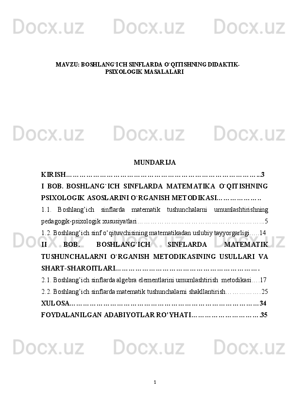 MAVZU: BOSHLANG`ICH SINFLARDA O`QITISHNING DIDAKTIK-
PSIXOLOGIK MASALALARI
MUNDARIJA
KIRISH…………………………………………………………………………...3
I   BOB.   BOSHLANG`ICH   SINFLARDA   MATEMATIKA   O`QITISHNING
PSIXOLOGIK ASOSLARINI O`RGANISH METODIKASI………………..  
1.1.   Boshlang’ich   sinflarda   matematik   tushunchalarni   umumlashtirishning
pedagogik-psixologik xususiyatlari………………………………………………...5
1.2. Boshlang‘ich sinf o‘qituvchisining matematikadan uslubiy tayyorgarligi…..14
II   BOB.   BOSHLANG`ICH   SINFLARDA   MATEMATIK
TUSHUNCHALARNI   O`RGANISH   METODIKASINING   USULLARI   VA
SHART-SHAROITLARI……………………………………………………….
2.1. Boshlang’ich sinflarda algebra elementlarini umumlashtirish  metodikasi….17
2.2. Boshlang’ich sinflarda matematik tushunchalarni shakllantirish…………….25
XULOSA…………………………………………………………………………34
FOYDALANILGAN ADABIYOTLAR RO’YHATI………………………….35
1 