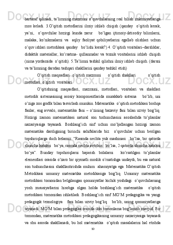 bartaraf   qilinadi,   ta’limning   mazmuni   o’quvchilarning   real   bilish   imkoniyatlariga
mos   keladi.   3.O’qitish   metodlarini   ilmiy   ishlab   chiqish   (qanday     o’qitish   kerak,
ya’ni,     o’quvchilar   hozirgi   kunda   zarur       bo’lgan   ijtimoiy-iktisodiy   bilimlarni,
malaka,   ko’nikmalarni   va     aqliy   faoliyat   qobiliyatlarini   egallab   olishlari   uchun
o’quv ishlari metodikasi qanday   bo’lishi kerak?) 4. O’qitish vositalari–darsliklar,
didaktik   materiallar,   ko’rsatma-   qullanmalar   va   texnik   vositalarini   ishlab   chiqish
(nima yordamida  o’qitish). 5.Ta’limni tashkil qilishni ilmiy ishlab chiqish. (darsni
va ta’limning darsdan tashqari shakllarini qanday tashkil etish) 
O’qitish maqsadlari   o’qitish mazmuni         o’qitish shakllari                 o’qitish
metodlari  o’qitish  vositalari 
O’qitishning   maqsadlari,   mazmuni,   metodlari,   vositalari   va   shakllari
metodik   sistemasining   asosiy   komponentlarida   murakkab   sistema       bo’lib,   uni
o’ziga xos grafik bilan tasvirlash mumkin. Matematika  o’qitish metodikasi boshqa
fanlar,   eng   avvalo,   matematika   fani   –   o’zining   bazaviy   fani   bilan   uzviy   bog’liq.
Hozirgi   zamon   matematikasi   natural   son   tushunchasini   asoslashda   to’plamlar
nazariyasiga   tayanadi.   Boshlang’ich   sinf   uchun   mo’ljallangan   hozirgi   zamon
matematika   darsligining   birinchi   sahifalarida   biz     o’quvchilar   uchun   berilgan
topshiriqlarga  duch  kelamiz:  “Rasmda  nechta  yuk  mashinasi      bo’lsa,  bir   qatorda
shuncha katakni   bo’ya, rasmda nechta avtobus   bo’lsa, 2-qatorda shuncha katakni
bo’ya”.   Bunday   topshiriqlarni   bajarish   bolalarni     ko’rsatilgan   to’plamlar
elementlari orasida o’zaro bir qiymatli moslik o’rnatishga undaydi, bu esa natural
son   tushunchasini   shakllantirishda   muhim     ahamiyatga   ega.   Matematika   O’qitish
Metodikasi   umumiy   matematika   metodikasiga   bog’liq.   Umumiy   matematika
metodikasi   tomonidan  belgilangan   qonuniyatlar   kichik   yoshdagi     o’quvchilarning
yosh   xususiyatlarini   hisobga   olgan   holda   boshlang’ich   matematika     o’qitish
metodikasi   tomonidan   ishlatiladi.   Boshlang’ich   sinf   MO’M   pedagogika   va   yangi
pedagogik   texnologiya       fani   bilan   uzviy   bog’liq       bo’lib,   uning   qonuniyatlariga
tayanadi. MO’M bilan pedagogika orasida ikki tomonlama bog’lanish mavjud. Bir
tomondan, matematika metodikasi pedagogikaning umumiy nazariyasiga tayanadi
va   shu   asosda   shakllanadi,   bu   hol   matematika     o’qitish   masalalarini   hal   etishda
10 