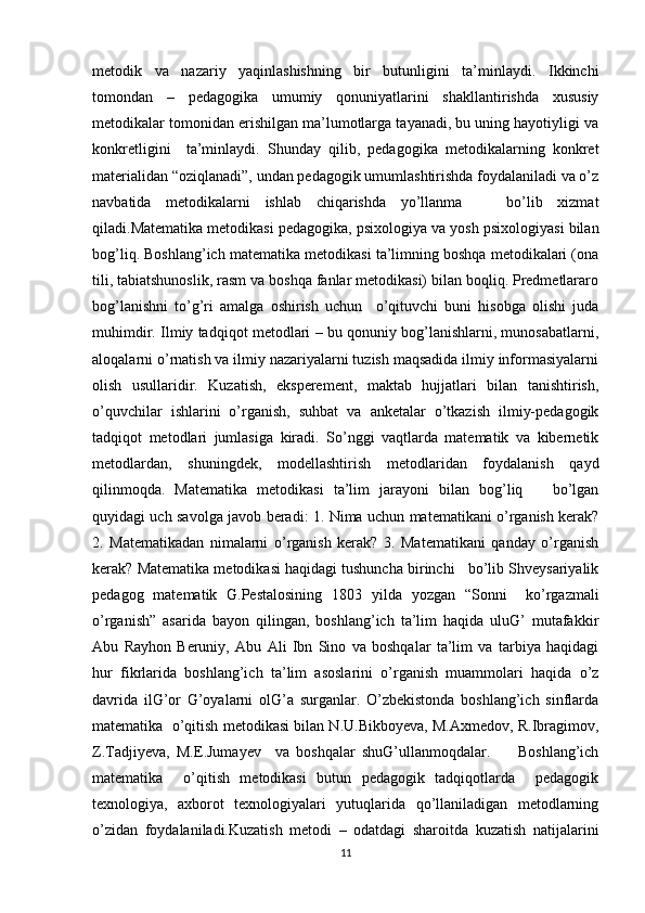 metodik   va   nazariy   yaqinlashishning   bir   butunligini   ta’minlaydi.   Ikkinchi
tomondan   –   pedagogika   umumiy   qonuniyatlarini   shakllantirishda   xususiy
metodikalar tomonidan erishilgan ma’lumotlarga tayanadi, bu uning hayotiyligi va
konkretligini     ta’minlaydi.   Shunday   qilib,   pedagogika   metodikalarning   konkret
materialidan “oziqlanadi”, undan pedagogik umumlashtirishda foydalaniladi va o’z
navbatida   metodikalarni   ishlab   chiqarishda   yo’llanma       bo’lib   xizmat
qiladi.Matematika metodikasi pedagogika, psixologiya va yosh psixologiyasi bilan
bog’liq. Boshlang’ich matematika metodikasi ta’limning boshqa metodikalari (ona
tili, tabiatshunoslik, rasm va boshqa fanlar metodikasi) bilan boqliq. Predmetlararo
bog’lanishni   to’g’ri   amalga   oshirish   uchun     o’qituvchi   buni   hisobga   olishi   juda
muhimdir. Ilmiy tadqiqot metodlari – bu qonuniy bog’lanishlarni, munosabatlarni,
aloqalarni o’rnatish va ilmiy nazariyalarni tuzish maqsadida ilmiy informasiyalarni
olish   usullaridir.   Kuzatish,   eksperement,   maktab   hujjatlari   bilan   tanishtirish,
o’quvchilar   ishlarini   o’rganish,   suhbat   va   anketalar   o’tkazish   ilmiy-pedagogik
tadqiqot   metodlari   jumlasiga   kiradi.   So’nggi   vaqtlarda   matematik   va   kibernetik
metodlardan,   shuningdek,   modellashtirish   metodlaridan   foydalanish   qayd
qilinmoqda.   Matematika   metodikasi   ta’lim   jarayoni   bilan   bog’liq       bo’lgan
quyidagi uch savolga javob beradi: 1. Nima uchun matematikani o’rganish kerak?
2.   Matematikadan   nimalarni   o’rganish   kerak?   3.   Matematikani   qanday   o’rganish
kerak? Matematika metodikasi haqidagi tushuncha birinchi   bo’lib Shveysariyalik
pedagog   matematik   G.Pestalosining   1803   yilda   yozgan   “Sonni     ko’rgazmali
o’rganish”   asarida   bayon   qilingan,   boshlang’ich   ta’lim   haqida   uluG’   mutafakkir
Abu   Rayhon   Beruniy,   Abu   Ali   Ibn   Sino   va   boshqalar   ta’lim   va   tarbiya   haqidagi
hur   fikrlarida   boshlang’ich   ta’lim   asoslarini   o’rganish   muammolari   haqida   o’z
davrida   ilG’or   G’oyalarni   olG’a   surganlar.   O’zbekistonda   boshlang’ich   sinflarda
matematika  o’qitish metodikasi bilan N.U.Bikboyeva, M.Axmedov, R.Ibragimov,
Z.Tadjiyeva,   M.E.Jumayev     va   boshqalar   shuG’ullanmoqdalar.         Boshlang’ich
matematika     o’qitish   metodikasi   butun   pedagogik   tadqiqotlarda     pedagogik
texnologiya,   axborot   texnologiyalari   yutuqlarida   qo’llaniladigan   metodlarning
o’zidan   foydalaniladi.Kuzatish   metodi   –   odatdagi   sharoitda   kuzatish   natijalarini
11 