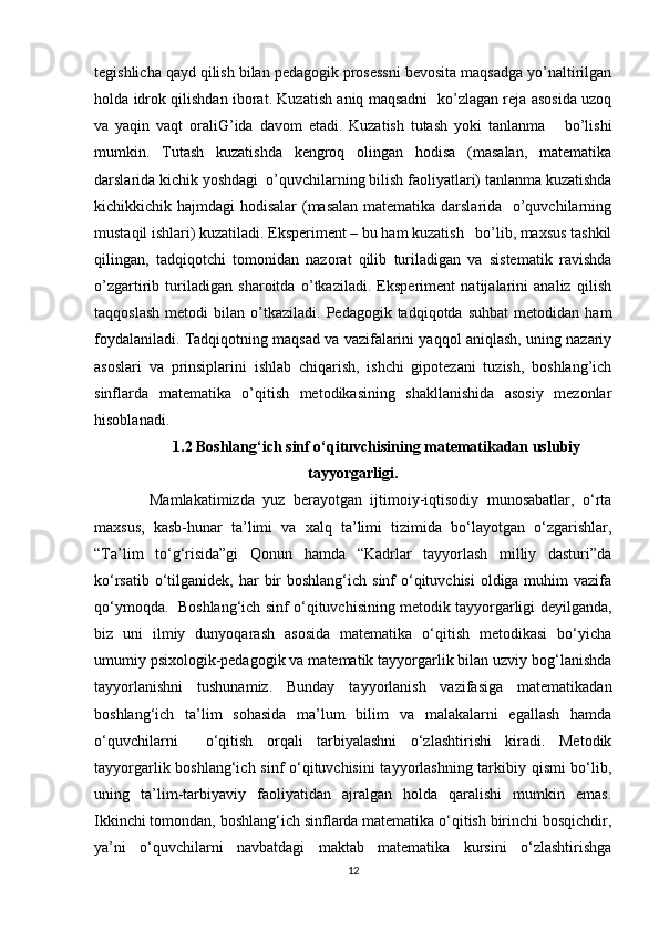 tegishlicha qayd qilish bilan pedagogik prosessni bevosita maqsadga yo’naltirilgan
holda idrok qilishdan iborat. Kuzatish aniq maqsadni   ko’zlagan reja asosida uzoq
va   yaqin   vaqt   oraliG’ida   davom   etadi.   Kuzatish   tutash   yoki   tanlanma       bo’lishi
mumkin.   Tutash   kuzatishda   kengroq   olingan   hodisa   (masalan,   matematika
darslarida kichik yoshdagi  o’quvchilarning bilish faoliyatlari) tanlanma kuzatishda
kichikkichik hajmdagi hodisalar  (masalan matematika darslarida   o’quvchilarning
mustaqil ishlari) kuzatiladi. Eksperiment – bu ham kuzatish   bo’lib, maxsus tashkil
qilingan,   tadqiqotchi   tomonidan   nazorat   qilib   turiladigan   va   sistematik   ravishda
o’zgartirib   turiladigan   sharoitda   o’tkaziladi.   Eksperiment   natijalarini   analiz   qilish
taqqoslash   metodi   bilan  o’tkaziladi.   Pedagogik  tadqiqotda   suhbat   metodidan  ham
foydalaniladi. Tadqiqotning maqsad va vazifalarini yaqqol aniqlash, uning nazariy
asoslari   va   prinsiplarini   ishlab   chiqarish,   ishchi   gipotezani   tuzish,   boshlang’ich
sinflarda   matematika   o’qitish   metodikasining   shakllanishida   asosiy   mezonlar
hisoblanadi. 
1.2 Boshlang‘ich sinf o‘qituvchisining matematikadan uslubiy
tayyorgarligi.
  Mamlakatimizda   yuz   berayotgan   ijtimoiy-iqtisodiy   munosabatlar,   o‘rta
maxsus,   kasb-hunar   ta’limi   va   xalq   ta’limi   tizimida   bo‘layotgan   o‘zgarishlar,
“Ta’lim   to‘g‘risida”gi   Qonun   hamda   “Kadrlar   tayyorlash   milliy   dasturi”da
ko‘rsatib o‘tilganidek, har  bir  boshlang‘ich  sinf  o‘qituvchisi  oldiga muhim  vazifa
qo‘ymoqda.  Boshlang‘ich sinf o‘qituvchisining metodik tayyorgarligi deyilganda,
biz   uni   ilmiy   dunyoqarash   asosida   matematika   o‘qitish   metodikasi   bo‘yicha
umumiy psixologik-pedagogik va matematik tayyorgarlik bilan uzviy bog‘lanishda
tayyorlanishni   tushunamiz.   Bunday   tayyorlanish   vazifasiga   matematikadan
boshlang‘ich   ta’lim   sohasida   ma’lum   bilim   va   malakalarni   egallash   hamda
o‘quvchilarni     o‘qitish   orqali   tarbiyalashni   o‘zlashtirishi   kiradi.   Metodik
tayyorgarlik boshlang‘ich sinf o‘qituvchisini  tayyorlashning tarkibiy qismi bo‘lib,
uning   ta’lim-tarbiyaviy   faoliyatidan   ajralgan   holda   qaralishi   mumkin   emas.
Ikkinchi tomondan, boshlang‘ich sinflarda matematika o‘qitish birinchi bosqichdir,
ya’ni   o‘quvchilarni   navbatdagi   maktab   matematika   kursini   o‘zlashtirishga
12 